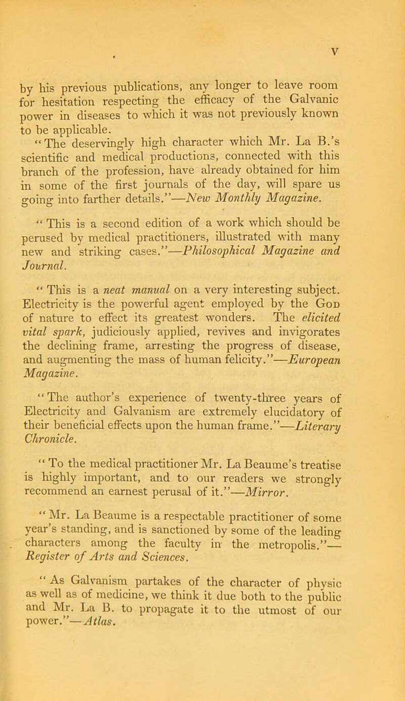 by bis previous publications, any longer to leave room for hesitation respecting the efficacy of the Galvanic power in diseases to which it was not previously known to he applicable. “The deservingly high character which Mr. La B.’s scientific and medical productions, connected with this branch of the profession, have already obtained for him in some of the first journals of the day, will spare us going into farther details.”—New Monthly Magazine. “ This is a second edition of a work which should be perused by medical practitioners, illustrated with many new and striking cases.”—Philosophical Magazine and Journal. “ This is a neat manual on a very interesting subject. Electricity is the powerful agent employed by the Gon of nature to efiect its greatest wonders. The elicited vital spark, judiciously applied, revives and invigorates the declining frame, Eirresting the progress of disease, and augmenting the mass of human felicity.”—European Magazine. “The author’s experience of twenty-tltree years of Electricity and Galvanism are extremely elucidatory of their beneficial effects upon the human frame.”—Literary Chronicle. “ To the medical practitioner Mr. LaBeaume’s treatise is highly important, and to our readers we strongly recommend an earnest perusal of it.”—Mirror. “Mr. La Beaume is a respectable practitioner of some year’s standing, and is sanctioned by some of the leading characters among the faculty in the metropolis.”— Register of Arts and Sciences. “ As Galvanism partakes of the character of physic as well as of medicine, we think it due both to the public and Mr. La B. to propagate it to the utmost of our power.”—Atlas.