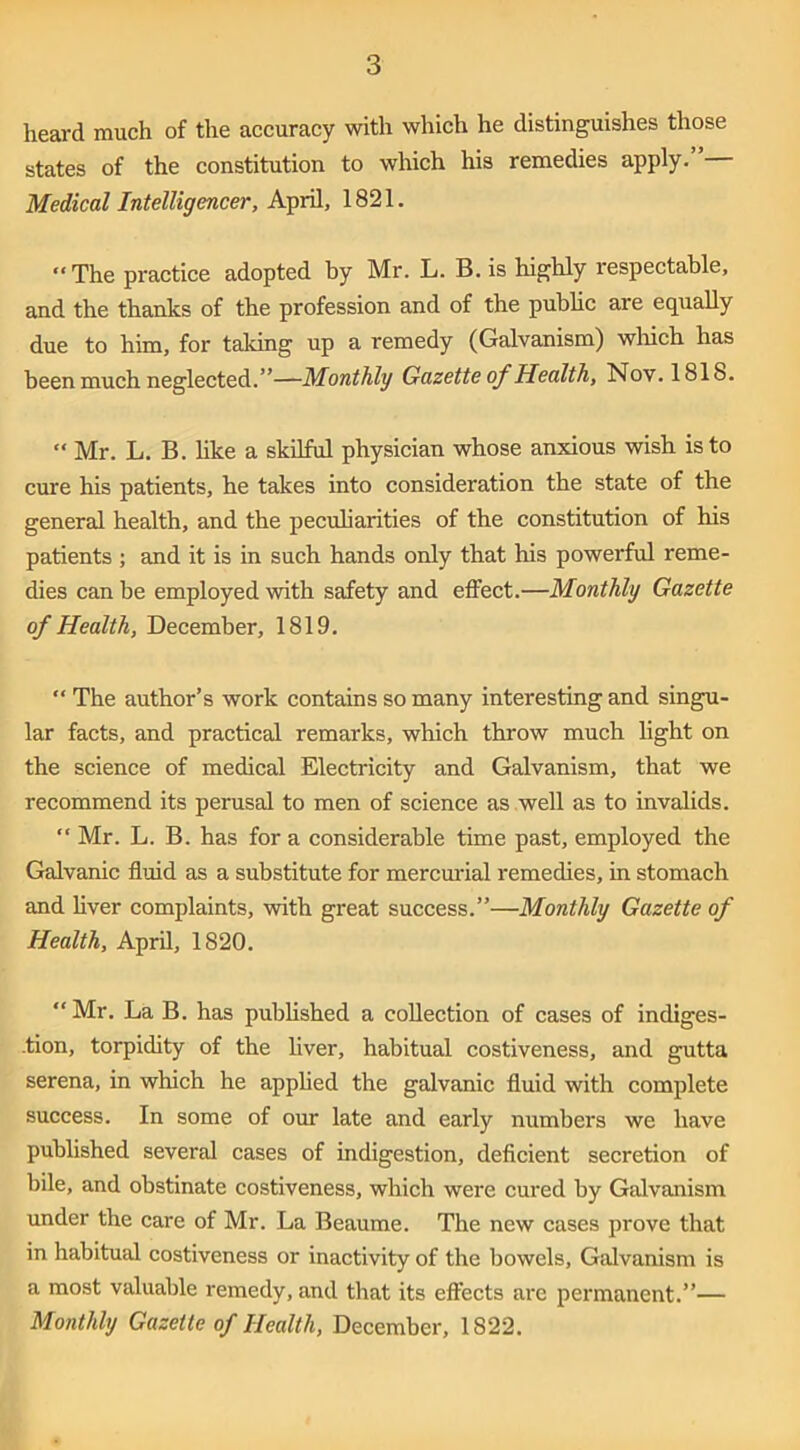 heard much of the accuracy with which he distinguishes those states of the constitution to which his remedies apply.”— Medical Intelligencer, April, 1821. “The practice adopted by Mr. L. B. is highly respectable, and the thanks of the profession and of the pubhc are equally due to him, for taking up a remedy (Galvanism) wlrich has been much neglected.”—Monthly Gazette of Health, Nov. 1818. “ Mr. L. B. hke a skUful physician whose anxious wish is to cure his patients, he takes into consideration the state of the genered health, and the pecuharities of the constitution of his patients ; and it is in such hands only that his powerful reme- dies can he employed with safety and effect.—Monthly Gazette of Health, December, 1819. “ The author’s work contains so many interesting and singu- lar facts, and practical remarks, which throw much light on the science of medical Electricity and Galvanism, that we recommend its perusal to men of science as well as to invalids. “ Mr. L. B. has for a considerable time past, employed the Galvanic fluid as a substitute for mercmdal remedies, in stomach and liver complaints, with great success.”—Monthly Gazette of Health, April, 1820. “Mr. La B. has pubhshed a collection of cases of indiges- .tion, torpidity of the hver, habitual costiveness, and gutta serena, in which he apphed the galvanic fluid with complete success. In some of our late and early numbers we have published several cases of indigestion, deficient secretion of bile, and obstinate costiveness, which were cured by Galvanism under the care of Mr. La Beaume. The new cases prove that in habitual costiveness or inactivity of the bowels. Galvanism is a most valuable remedy, and that its effects are permanent.”— Monthly Gazette of Health, December, 1822.