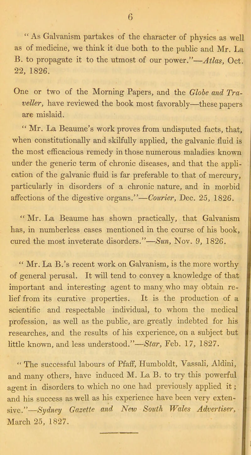 “ As Galvanism partakes of the character of physics as well as of medicine, we think it due both to the pubhc and Mr. La B. to propagate it to the utmost of our power.”—Atlas, Oct. 22, 1826. One or two of the Morning Papers, and the Globe and Tra- veller, have reviewed the book most favorably—these papers are mislaid. “ Mr. La Beaume’s work proves from undisputed facts, that, when constitutionally and skilfully appHed, the galvanic fluid is the most efficacious remedy in those numerous maladies known under the generic term of chronic diseases, and that the apph- cation of the galvanic fluid is far preferable to that of mercury, particularly in disorders of a chronic nature, and in morbid afi^ections of the digestive organs.”—Courier, Dec. 25, 1826.  Mr. La Beaume has shown practically, that Galvanism has, in numberless cases mentioned in the course of his book, cured the most inveterate disorders.”—Sun, Nov. 9, 1826. “ Mr. La B.’s recent work on Galvanism, is the more worthy of general perusal. It wiU tend to convey a knowledge of that important and interesting agent to many who may obtain re- lief from its curative proj)erties. It is the production of a scientific and respectable individud, to whom the medical profession, as well as the pubhc, are gi'eatly indebted for his researches, and the results of his experience, on a subject but little known, and less imderstood.”—Star, Feb. 17, 1827. “ The successful labours of Pfaff, Humboldt, Vassal!, Aldini, and many others, have induced M. La B. to try this powerful agent in disorders to which no one had previously apphed it; I and his success as well as Iris exi^erience have been very exten- I give.”—Sydney Gazette and New South Wales Advertiser, I March 25, 1827. I