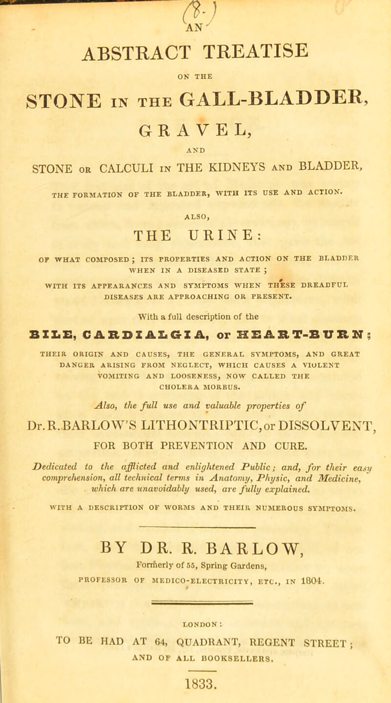 ABSTRACT TREATISE ON THE STONE IN THE GALL-BLADDER, GRAVEL, AND STONE OR CALCULI in THE KIDNEYS and BLADDER, THE FORMATION OF THE BLADDER, WITH ITS USE AND ACTION. ALSO, THE URINE: OF WHAT COMPOSED ; ITS PROPERTIES AND ACTION ON THE BLADDER WHEN IN A DISEASED STATE ; WITH ITS APPEARANCES AND SYMPTOMS WHEN THESE DREADFUL DISEASES ARE APPROACHING OR PRESENT. With a full description of the BIIiZ:, CARDXABGIA, or HBABT-BUBN; THEIR ORIGIN AND CAUSES, THE GENERAL SYMPTOMS, AND GREAT DANGER ARISING FROM NEGLECT, WHICH CAUSES A VIOLENT VOMITING AND LOOSENESS, NOW CALLED THE CHOLERA MORBUS. AhOi the full use and valuable properties of Dr.R. BARLOW’S LITHONTRIPTIC,or DISSOLVENT, FOR BOTH PREVENTION AND CURE. Dedicated to the afflicted and enlightened Public; and, for their easg comprehension, all technical terms in Aiiatomy, Physic, and Medicine, which are unavoidably used, are fully explained. WITH A DESCRIPTION OF WORMS AND THEIPv NUMEROUS SY’MPTOMS. BY DR. R. BARLOW, Fonfierly of 55, Spring Gardens, PROFESSOR OF MEDICO-ELECTRICITY, ETC., IN 1804. LONDON: TO BE HAD AT 64, QUADRANT, REGENT STREET; AND OF ALL BOOKSELLERS. 1833.