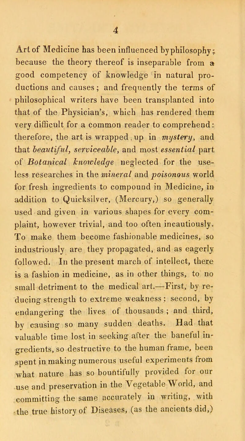 Art of Medicine has been influenced byphilosophy; because the theory thereof is inseparable from a good competency of knowledge in natural pro- ductions and causes; and frequently the terms of philosophical writers have been transplanted into that of the Physician’s, which has rendered them very diflScult for a common reader to comprehend: therefore, the art is wrapped . up in mystery, and that heantiful, serviceable, and most essential part of Botanical knowledge neglected for the use- less researches in the mineral and poisonous world for fresh ingredients to compound in Medicine, in addition to Quicksilver, (Mercury,) so generally used and given in various shapes for every com- plaint, however trivial, and too often incautiously. To make them become fashionable medicines, so industriously are they propagated, and as eagerly followed. In the present march of intellect, there is a fashion in medicine, as in other things, to no small detriment to the medical art.—First, by re- ducing strength to extreme weakness ; second, by endangering the lives of thousands ; and third, by causing so many sudden deaths. Had that valuable time lost in seeking after the baneful in- gredients, so destructive to the human frame, been spent in making numerous useful experiments from what nature has so bountifully provided for our use and preservation in the Vegetable World, and committing the same accurately in writing, with •the true history of Diseases, (as the ancients did,)