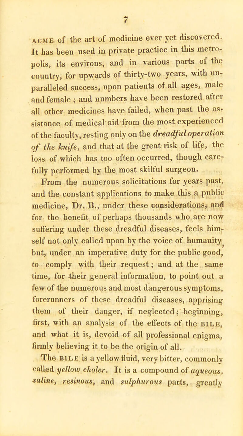 ACME of the art of medicine ever yet discovered. It has been used in private practice in this metro- polis, its environs, and in various parts of the country, for upwards of thirty-two years, with un- paralleled success, upon patients of all ages, male and female i and numbers have been restored after all other medicines have failed, when past the as- sistance of medical’aid from the most experienced of the faculty, resting only on the dreadful operation of the knife, and that at the great risk of life, the loss of which has too often occurred, though care- fully performed by the most skilful surgeon. From the numerous solicitations for years past, and the constant applications to make this a public medicine. Dr. B., under these considerationsj and. for the benefit of perhaps thousands who are now suffering under these dreadful diseases, feels him- self not only called upon by the voice of humanity^ but, under an imperative duty for the public good, to comply with their request; and at the same time, for their general information, to point out a few of the numerous and most dangerous symptoms, forerunners of these dreadful diseases, apprising them of their danger, if neglected; beginning, first, with an analysis of the effects of the BILE, and what it is, devoid of all professional enigma, firmly believing it to be the origin of all. The BILE is a yellow fluid, very bitter, commonlv called yellow choler. It is a compound of aqueous, saline, resinous, and sulphurous parts, greatly