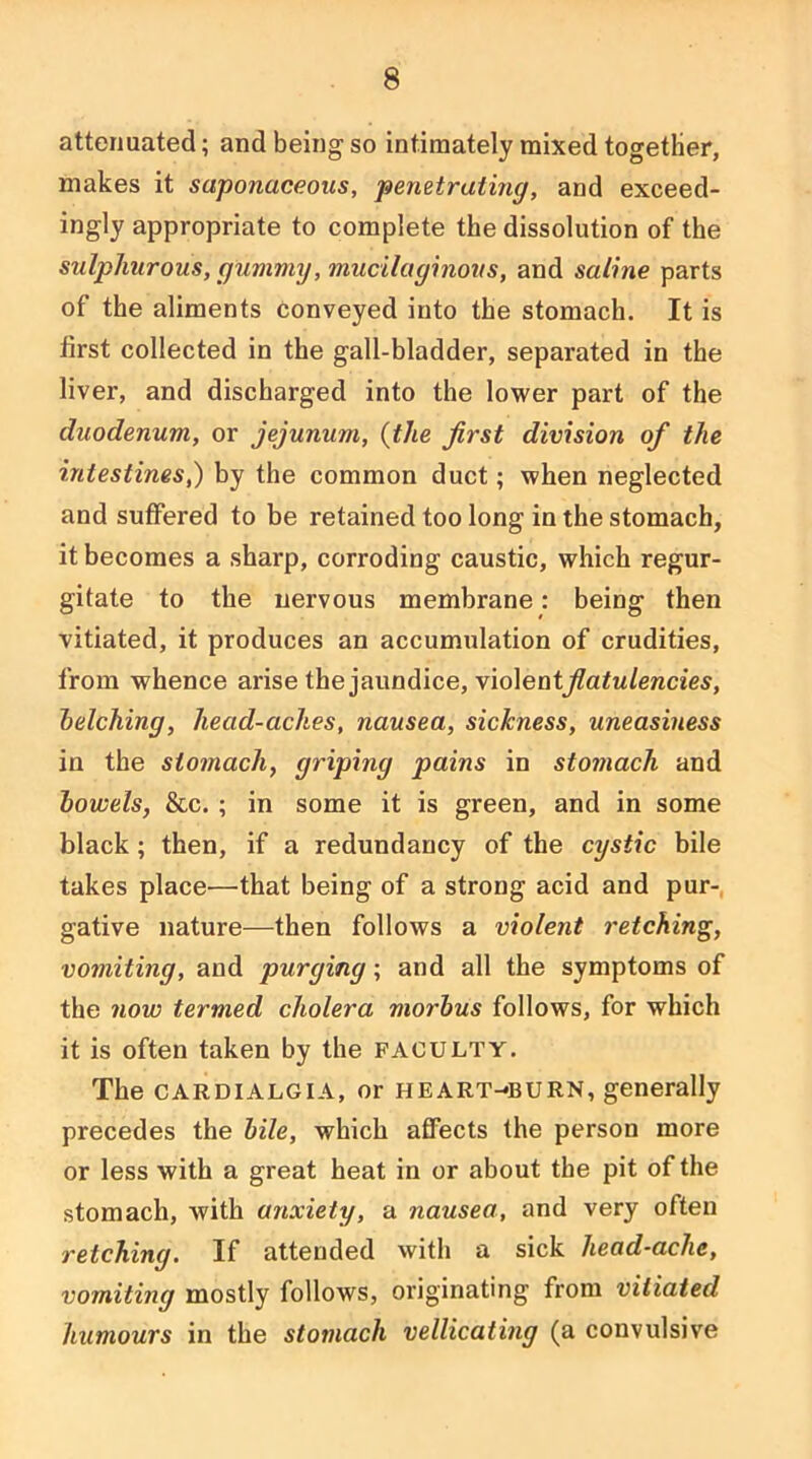 attenuated; and being so intimately mixed together, makes it saponaceous, penetratmg, and exceed- ingly appropriate to complete the dissolution of the sulphurous, gummy, mucilaginovs, and saline parts of the aliments conveyed into the stomach. It is first collected in the gall-bladder, separated in the liver, and discharged into the lower part of the duodenum, or jejunum, {the first division of the intestines,) by the common duct; when neglected and suffered to be retained too long in the stomach, it becomes a sharp, corroding caustic, which regur- gitate to the nervous membrane: being then vitiated, it produces an accumulation of crudities, from whence arise the jaundice, violent^aiw/enaes, helching, head-aches, nausea, sickness, uneasiness in the stomach, griping pains in stomach and howels, &c. ; in some it is green, and in some black; then, if a redundancy of the cystic bile takes place—that being of a strong acid and pur-, gative nature—then follows a violent retching, vomiting, and purging; and all the symptoms of the now termed cholera morbus follows, for which it is often taken by the faculty. The CARDIALGIA, or HEART-*BURN, generally precedes the bile, which affects the person more or less with a great heat in or about the pit of the stomach, with anxiety, a nausea, and very often retching. If attended with a sick head-ache, vomiting mostly follows, originating from vitiated humours in the stomach vellicating (a convulsive