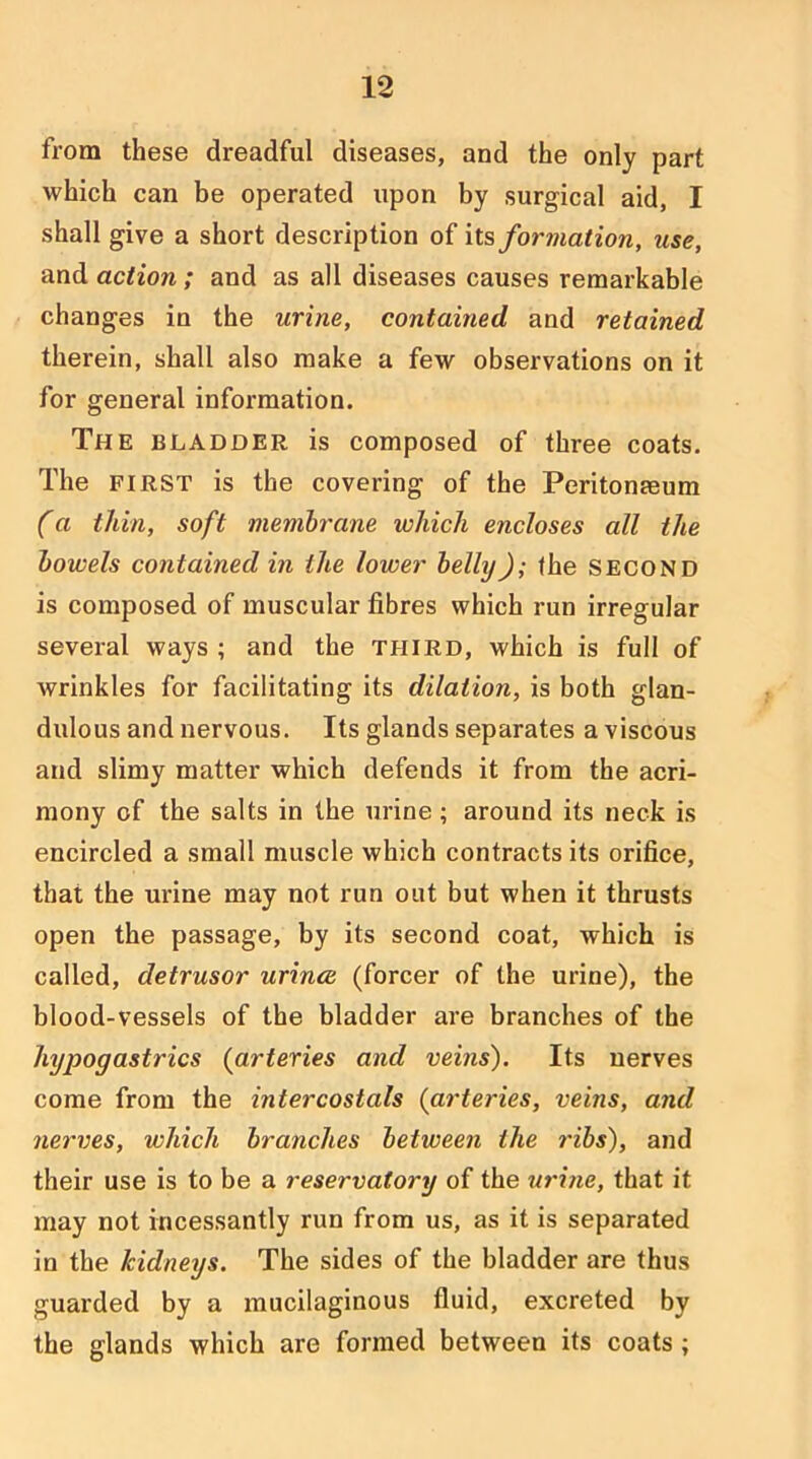 from these dreadful diseases, and the only part which can be operated upon by surgical aid, I shall give a short description of it?, formation, use, and action ; and as all diseases causes remarkable changes in the urine, contained and retained therein, shall also make a few observations on it for general information. The bladder is composed of three coats. The FIRST is the covering of the Peritonaeum (a thin, soft membrane which encloses all the bowels contained in the lower belly); the second is composed of muscular fibres which run irregular several ways ; and the third, which is full of wrinkles for facilitating its dilation, is both glan- dulous and nervous. Its glands separates a viscous and slimy matter which defends it from the acri- mony of the salts in the urine; around its neck is encircled a small muscle which contracts its orifice, that the urine may not run out but when it thrusts open the passage, by its second coat, which is called, detrusor urince (forcer of the urine), the blood-vessels of the bladder are branches of the hypogastrics (arteries and veins'). Its nerves come from the intercostals (arteries, veins, and nerves, which branches between the ribs), and their use is to be a reservatory of the urine, that it may not incessantly run from us, as it is separated in the kidneys. The sides of the bladder are thus guarded by a mucilaginous fluid, excreted by the glands which are formed between its coats ;