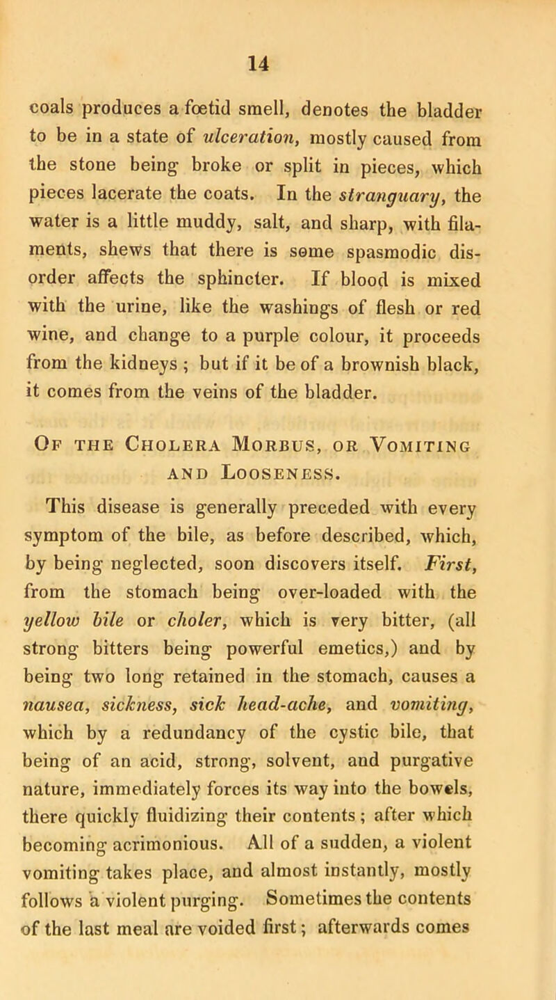 coals produces a foetid smell, denotes the bladder to be in a state of ulceration, mostly caused from the stone being broke or split in pieces, which pieces lacerate the coats. In the strangxiary, the water is a little muddy, salt, and sharp, with fila- ments, shews that there is seme spasmodic dis- order affects the sphincter. If blood is mixed with the urine, like the washings of flesh or red wine, and change to a purple colour, it proceeds from the kidneys ; but if it be of a brownish black, it comes from the veins of the bladder. Of the Cholera Morbus, or Vomiting AND Looseness. This disease is generally preceded with every symptom of the bile, as before described, which, by being neglected, soon discovers itself. First, from the stomach being over-loaded with the yellow hile or clioler, which is very bitter, (all strong bitters being powerful emetics,) and by being two long retained in the stomach, causes a nausea, sickness, sick head-ache, and vomiting, which by a redundancy of the cystic bile, that being of an acid, strong, solvent, and purgative nature, immediately forces its way into the bowels, there quickly fluidizing their contents ; after which becoming acrimonious. All of a sudden, a violent vomiting takes place, and almost instantly, mostly follows a violent purging. Sometimes the contents of the last meal are voided first; afterwards comes