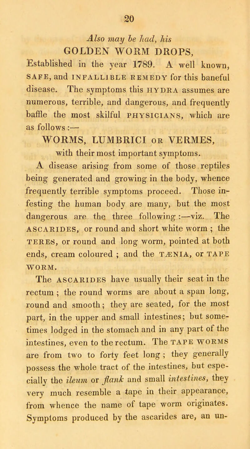 Also may he had, his GOLDEN WORM DROPS, Established in the year 1789. A well known, SAFE, and INFALLIBLE REMEDY for this baneful disease. The symptoms this HYDRA assumes are numerous, terrible, and dangerous, and frequently baffle the most skilful physicians, which are as follows:— WORMS, LUMBRICI or VERMES, with their most important symptoms, A disease arising from some of those reptiles being generated and growing in the body, whence frequently terrible symptoms proceed. Those in- festing the human body are many, but the most dangerous are the three following :—viz. The ASCARIDES, or round and short white worm ; the TERES, or round and long worm, pointed at both ends, cream coloured ; and the taenia, or tape WORM. The ASCARIDES have usually their seat in the rectum ; the round worms are about a span long, round and smooth; they are seated, for the most part, in the upper and small intestines; but some- times lodged in the stomach and in any part of the intestines, even to the rectum. The TAPE WORMS are from two to forty feet long ; they generally possess the whole tract of the intestines, but espe- cially the ileum or jlank and small intestines, they very much resemble a tape in their appearance, from whence the name of tape w'orm originates. Symptoms produced by the ascarides are, an uu-
