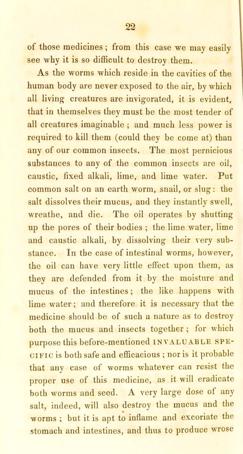 of those medicines ; from this case we may easily see why it is so difficult to destroy them. As the worms which reside in the cavities of the human body are never exposed to the air, by which all living; creatures are invig;orated, it is evident, that in themselves they must be the most tender of all creatures imaginable ; and much less power is required to kill them (could they be come at) than any of our common insects. The most pernicious substances to any of the common insects are oil, caustic, fixed alkali, lime, and lime water. Put common salt on an earth worm, snail, or slug: the salt dissolves their mucus, and they instantly swell, wreathe, and die. The oil operates by shutting up the pores of their bodies ; the lime water, lime and caustic alkali, by dissolving their very sub- stance. In the case of intestinal worms, however, the oil can have very little effect upon them, as they are defended from it by the moisture and mucus of the intestines; the like happens with lime water; and therefore it is necessary that the medicine should be of such a nature as to destroy both the mucus and insects together ; for which purpose this before-mentioned INVALUABLE spe- cific is both safe and efficacious ; nor is it probable that any case of worms whatever can resist the proper use of this medicine, as it will eradicate both worms and seed. A very large dose of any salt, indeed, will also destroy the mucus and the worms ; but it is apt to inflame and excoriate the stomach and intestines, and thus to produce wrose