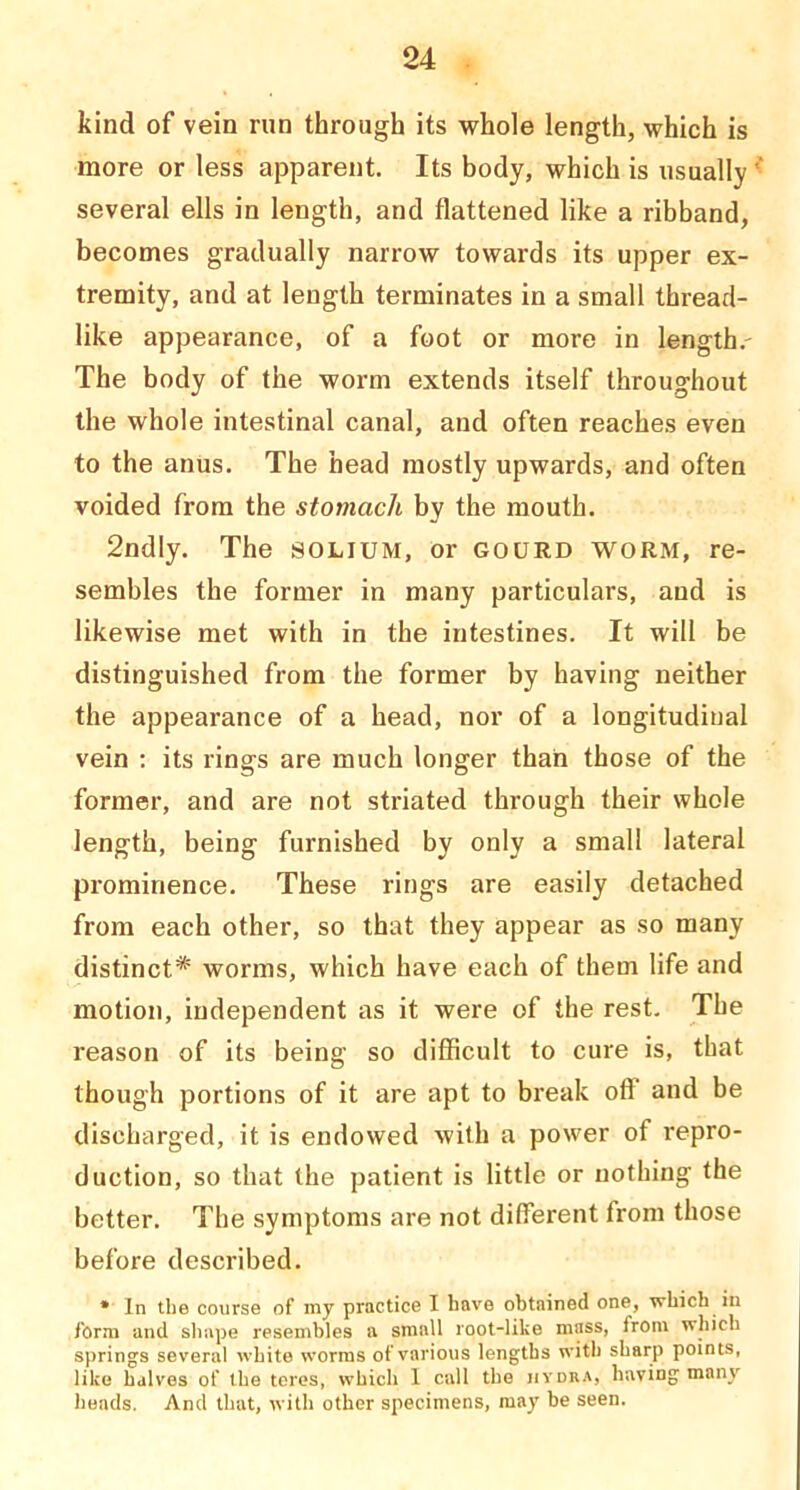 kind of vein run through its whole length, which is more or less apparent. Its body, which is usually ^ several ells in length, and flattened like a ribband, becomes gradually narrow towards its upper ex- tremity, and at length terminates in a small thread- like appearance, of a foot or more in length,- The body of the worm extends itself throughout the whole intestinal canal, and often reaches even to the anus. The head mostly upwards, and often voided from the stomach by the mouth. 2ndly. The solium, or gourd worm, re- sembles the former in many particulars, and is likewise met with in the intestines. It will be distinguished from the former by having neither the appearance of a head, nor of a longitudinal vein : its rings are much longer than those of the former, and are not striated through their whole length, being furnished by only a small lateral prominence. These rings are easily detached from each other, so that they appear as so many distinct* worms, which have each of them life and motion, independent as it were of the rest. The reason of its being so difficult to cure is, that though portions of it are apt to break off and be discharged, it is endowed with a power of repro- duction, so that the patient is little or nothing the better. The symptoms are not different from those before described. • In the course of my practice I have obtained one, which in form and shape resembles a small root-like mass, from which springs several white worms of various lengths with sharp points, like halves of the tores, which 1 call the iivdra, having many heads. And that, with other specimens, may be seen.