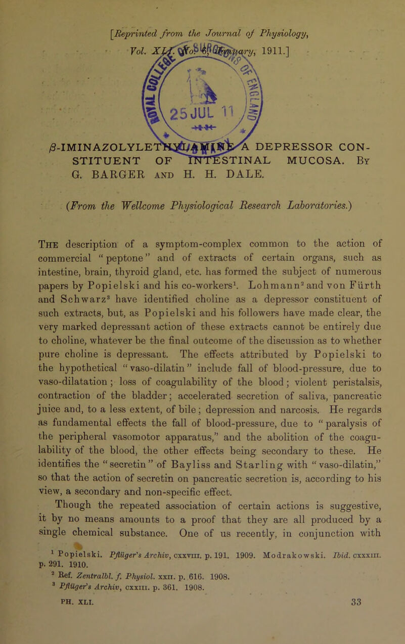 13 [.Reprinted from the Journal oj Physiology, Vol. XPf. tfo^Gfwuary, 1911.] -IMINAZOLYLE STITUENT OF G. BARGER and DEPRESSOR CON- STINAL MUCOSA. By H. H. DALE. (From the Wellcome Physiological Research Laboratories.) The description of a symptom-complex common to the action of commercial “ peptone ” and of extracts of certain organs, such as intestine, brain, thyroid gland, etc. has formed the subject of numerous papers by Popielski and his co-workers1. Lohmann2and von Fiirth and Schwarz3 have identified choline as a depressor constituent of such extracts, but, as Popielski and his followers have made clear, the very marked depressant action of these extracts cannot be entirely due to choline, whatever be the final outcome of the discussion as to whether pure choline is depressant. The effects attributed by Popielski to the hypothetical “ vaso-dilatin ” include fall of blood-pressure, due to vaso-dilatation ; loss of coagulability of the blood ; violent peristalsis, contraction of the bladder; accelerated secretion of saliva, pancreatic juice and, to a less extent, of bile; depression and narcosis. He regards as fundamental effects the fall of blood-pressure, due to “ paralysis of the peripheral vasomotor apparatus,” and the abolition of the coagu- lability of the blood, the other effects being secondary to these. He identifies the “secretin” of Bayliss and Starling with “vaso-dilatin,” so that the action of secretin on pancreatic secretion is, according to his view, a secondary and non-specific effect. Though the repeated association of certain actions is suggestive, it by no means amounts to a proof that they are all produced by a single chemical substance. One of us recently, in conjunction with 1 Popielski. Pflilger's Archiv, cxxvm. p. 191, 1909. Modrako wski. Ibid, cxxxin. p. 291. 1910. Kef. Zentralbl. f. Physiol, xxii. p. 610. 1908. 3 Pflilger's Archiv, cxxm. p. 361. 1908. PH. XLI. 33