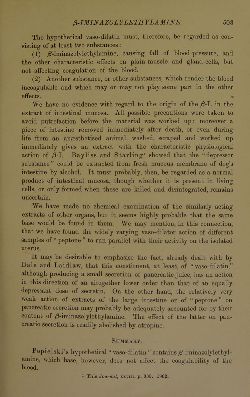 The hypothetical vaso-dilatin must, therefore, be regarded as con- sisting of at least two substances: (1) /3-iminazolylethylamine, causing fall of blood-pressure, and the other characteristic effects on plain-muscle and gland-cells, but not affecting coagulation of the blood. (2) Another substance, or other substances, which render the blood incoagulable and which may or may not play some part in the other effects. - We have no evidence with regard to the origin of the /3-I. in the extract of intestinal mucosa. All possible precautions were taken to avoid putrefaction before the material was worked up: moreover a piece of intestine removed immediately after death, or even during life from an anaesthetised animal, washed, scraped and worked up immediately gives an extract with the characteristic physiological action of /3-I. Bayliss and Starling1 showed that the “depressor substance” could be extracted from fresh mucous membrane of dog’s intestine by alcohol. It must probably, then, be regarded as a normal product of intestinal mucosa, though whether it is present in living cells, or only formed when these are killed and disintegrated, remains uncertain. We have made no chemical examination of the similarly acting extracts of other organs, but it seems highly probable that the same base would be found in them. We may mention, in this connection, that we have found the widely varying vaso-dilator action of different samples of “ peptone ” to run parallel with their activity on the isolated uterus. It may be desirable to emphasise the fact, already dealt with by Dale and Laidlaw, that this constituent, at least, of “vaso-dilatin,” although producing a small secretion of pancreatic juice, has an action in this direction of an altogether lower order than that of an equally depressant dose of secretin. On the other hand, the relatively very weak action of extracts of the large intestine or of “ peptone ” on pancreatic secretion may probably be adequately accounted for by their content of /3-iminazolylethylamine. The effect of the latter on pan- creatic secretion is readily abolished by atropine. Summary. Popielski’s hypothetical “ vaso-dilatin ” contains /3-iminazolylethyl- amine, which base, however, does not affect the coagulability of the blood. 1 This Journal, xxvm. p. 335. 1902.
