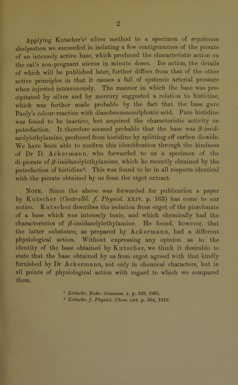 2 Applying Kutscher’s1 silver method to a specimen of ergotinum dialysatum we succeeded in isolating a few centigrammes of the picrate of an intensely active base, which produced the characteristic action on the cat’s non-pregnant uterus in minute doses. Its action, the details of which will be published later, further differs from that of the other active principles in that it causes a fall of systemic arterial pressure when injected intravenously. The manner in which the base was pre- cipitated by silver and by mercury suggested a relation to histidine, which was further made probable by the fact that the base gave Pauly’s colour-reaction with diazobenzeuesulphonic acid. Pure histidine was found to be inactive, but acquired the characteristic activity on putrefaction. It therefore seemed probable that the base was /3-imid- azolylethylamine, produced from histidine by splitting off carbon dioxide. We have been able to confirm this identification through the kindness of Dr D. Ackermann, who forwarded to us a specimen of the di-picrate of /3-imidazolylethylamine, which he recently obtained by the putrefaction of histidine2. This was found to be in all respects identical with the picrate obtained by us from the ergot extract. Note. Since the above was forwarded for publication a paper by Kutscher (Centralbl. f. Physiol, xxiv. p. 163) has come to our notice. Kutscher describes the isolation from ergot of the picrolonate of a base which was intensely toxic, and which chemically had the characteristics of /3-imidazolylethylamine. He found, however, that the latter substance, as prepared by Ackermann, had a different physiological action. Without expressing any opinion as to the identity of the base obtained by Kutscher, we think it desirable to state that the base obtained by us from ergot agreed with that kindly furnished by Dr Ackermann, not only in chemical characters, but iu all points of physiological action with regard to which we compared them. 1 Zeitsclir. Nahr. Genussm. x. p. 528, 1905. 2 Zeitsclir. f. Physiol. Cliem. i.xv. p. 504, 1910.