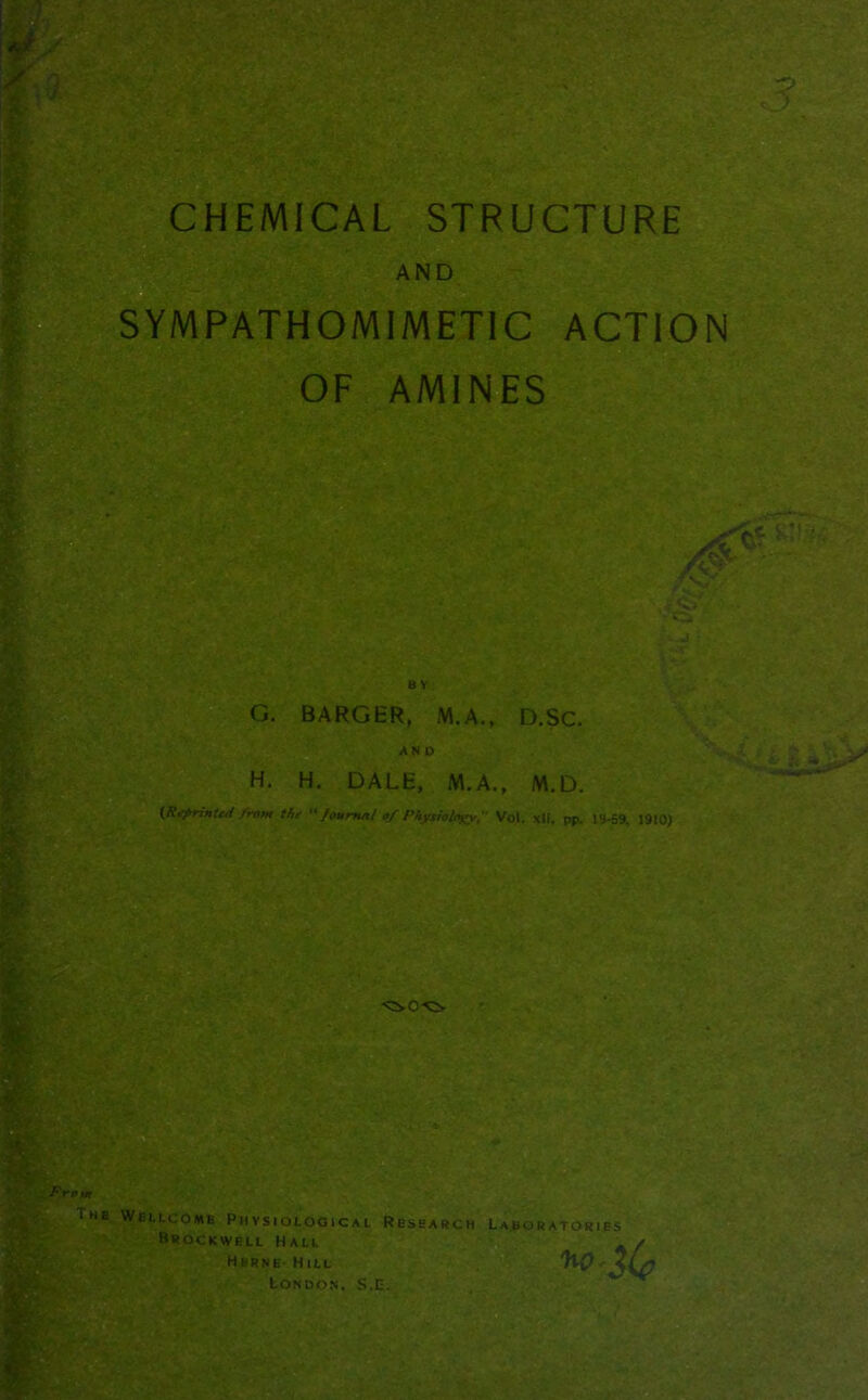 CHEMICAL STRUCTURE AND SYMPATHOMIMETIC ACTION OF AMINES ? ■> 8 Y G. BARGER, M. A., D.SC. AND H. H. DALE, M.A., M.D. (Reprinted from the Journo/ of Physiology, Vol. xlt, pp. 19-59, 1910) Prom The Wellcome Physiological Research Brockwell Hall Herne- Hill London, S.E. Laboratories