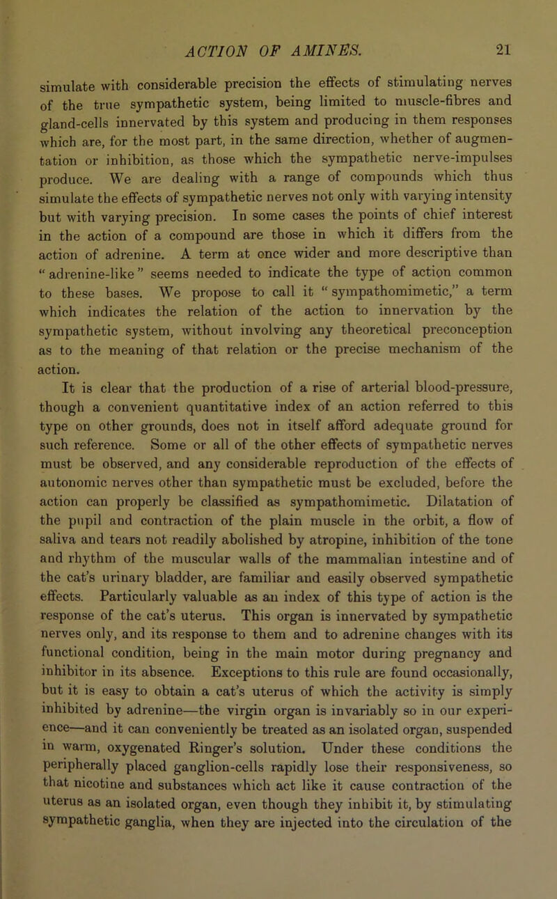 simulate with considerable precision the effects of stimulating nerves of the true sympathetic system, being limited to muscle-fibres and gland-cells innervated by this system and producing in them responses which are, for the most part, in the same direction, whether of augmen- tation or inhibition, as those which the sympathetic nerve-impulses produce. We are dealing with a range of compounds which thus simulate the effects of sympathetic nerves not only with varying intensity but with varying precision. Id some cases the points of chief interest in the action of a compound are those in which it differs from the action of adrenine. A term at once wider and more descriptive than “adrenine-like” seems needed to indicate the type of action common to these bases. We propose to call it “ sympathomimetic,” a term which indicates the relation of the action to innervation by the sympathetic system, without involving any theoretical preconception as to the meaning of that relation or the precise mechanism of the action. It is clear that the production of a rise of arterial blood-pressure, though a convenient quantitative index of an action referred to this type on other grounds, does not in itself afford adequate ground for such reference. Some or all of the other effects of sympathetic nerves must be observed, and any considerable reproduction of the effects of autonomic nerves other than sympathetic must be excluded, before the action can properly be classified as sympathomimetic. Dilatation of the pupil and contraction of the plain muscle in the orbit, a flow of saliva and tears not readily abolished by atropine, inhibition of the tone and rhythm of the muscular walls of the mammalian intestine and of the cat’s urinary bladder, are familiar and easily observed sympathetic effects. Particularly valuable as an index of this type of action is the response of the cat’s uterus. This organ is innervated by sympathetic nerves only, and its response to them and to adrenine changes with its functional condition, being in the main motor during pregnancy and inhibitor in its absence. Exceptions to this rule are found occasionally, but it is easy to obtain a cat’s uterus of which the activity is simply inhibited by adrenine—the virgin organ is invariably so in our experi- ence—and it can conveniently be treated as an isolated organ, suspended in warm, oxygenated Ringer’s solution. Under these conditions the peripherally placed ganglion-cells rapidly lose their responsiveness, so that nicotine and substances which act like it cause contraction of the uterus as an isolated organ, even though they inhibit it, by stimulating sympathetic ganglia, when they are injected into the circulation of the