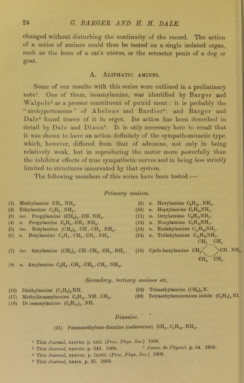 changed without disturbing the continuity of the record. The action of a series of amines could thus be tested on a single isolated organ, such as the horn of a cat’s uterus, or the retractor penis of a dog or goat. A. Aliphatic amines. Some of our results with this series were outlined in a preliminary note1. Oue of them, isoamylamine, was identified by Barger and Walpole2 as a pressor constituent of putrid meat: it is probably the “ urohypertensine ” of Abelous and Bardier3: and Barger and Dale4 found traces of it in ergot. Its action has been described in detail by Dale and Dixon5. It is only necessary here to recall that it was shown to have an action definitely of the sympathomimetic type, which, however, differed from that of adrenine, not only in being relatively weak, but in reproducing the motor more powerfully than the inhibitor effects of true sympathetic nerves and in being less strictly limited to structures innervated by that system. The following members of this series have been tested :— Primary amines. (1) Methylamine CHj.NR,. (2) Ethylamiue C._.HS. NH,. (3) iso. Propylamine (CHS).,. CH. NH2. (4) n. Propylamine G,HS.CH...NH„. (5) iso. Butylamiue (CH,), . CH . CH,. NH,. (6) u. Butylamine CaH„.CHa.CHa.NHa. (7) iso. Amylamine (CH3)._,. CH . CHa . CH2. NH. (8) n. Amyl&mine C,H, . CH,. CH,. CH, .NH,. Secondary, tertiary amines etc. (16) Diethylamine (C2H8)2NH. (19) Trimethylamine (CH3)3N. (17) Methylisoamylamine CjHn.NH. CH3. (20) Tetraethylaminonium iodide (C2H3)4 NI. (18) Di-isoamylamine (C5Hn)2 . NH. Diamine. (21) Pentamethylene-diamine (cadaverine) NH2. C0H10.NH2. 1 This Journal, xxxvm. p. xxii. (Proc. Phys. Soc.) 1909. 2 This Journal, xxxvm. p. 343. 1909. 3 Joum. de Physiol, p. 34. 1909. * This Journal, xxxvm. p. lxxvii. (Proc. Phys. Soc.) 1909. 8 This Journal, xxxix. p. 25. 1909. (9) n. Hexylamine C6H,j . NH.,. (10) n. Heptylamine C7H1SNH2. (11) n. Octylamime C8Hi7NH2. (12) n. Nonylamine C9HlaNH.,. (13) n. Eudekylamine CnH23NH2. (14) n. Tridekylamine C13Ha7NH._,. CH._, CH., (15) Cyclo-hexylamine CH2<^ ^>CH.NIIa CH.j CH.,