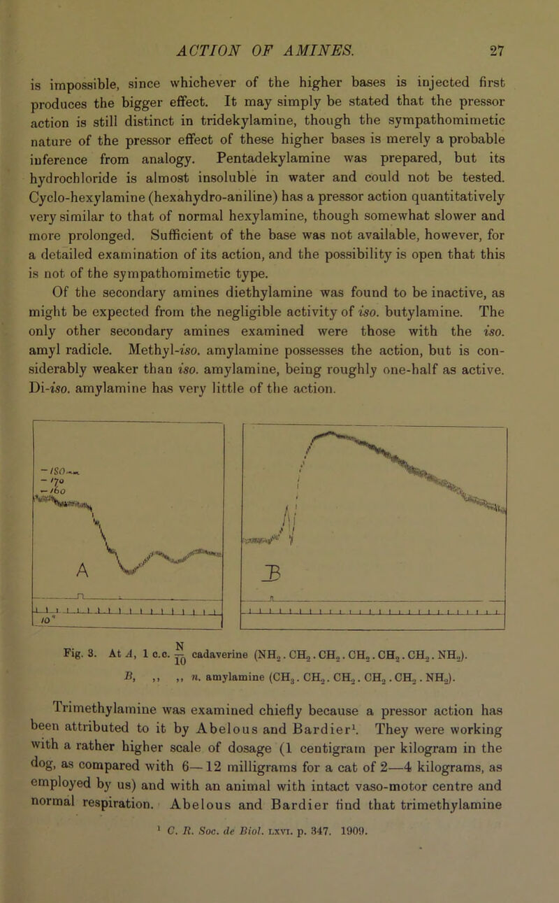 is impossible, since whichever of the higher bases is injected first produces the bigger effect. It may simply be stated that the pressor action is still distinct in tridekylamine, though the sympathomimetic nature of the pressor effect of these higher bases is merely a probable inference from analogy. Pentadekylamine was prepared, but its hydrochloride is almost insoluble in water and could not be tested. Cyclo-hexylamine (hexahydro-aniline) has a pressor action quantitatively very similar to that of normal hexylamine, though somewhat slower and more prolonged. Sufficient of the base was not available, however, for a detailed examination of its action, and the possibility is open that this is not of the sympathomimetic type. Of the secondary amines diethylamine was found to be inactive, as might be expected from the negligible activity of iso. butylamine. The only other secondary amines examined were those with the iso. amyl radicle. Methyl-iso. amylamine possesses the action, but is con- siderably weaker than iso. amylamine, being roughly one-half as active. Di-iso. amylamine has very little of the action. B, ,, ,, n. amylamine (CH3. CH„. CH2. CH2 . CH2 . NH„). Trimethylamine was examined chiefly because a pressor action has been attributed to it by Abelous and Bardier1. They were working with a rather higher scale of dosage (1 centigram per kilogram in the dog, as compared with 6—12 milligrams for a cat of 2—4 kilograms, as employed by us) and with an animal with intact vaso-motor centre and normal respiration. Abelous and Bardier find that trimethylamine 1 C. B. Soc. de Biol. r,xvi. p. 347. 1909.