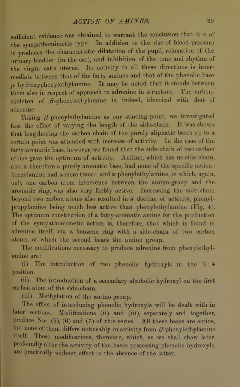 sufficient evidence was obtained to warrant the conclusion that it is of the sympathomimetic type. In addition to the rise of blood-pressure it produces the characteristic dilatation of the pupil, relaxation of the urinary bladder (in the cat), and inhibition of the tone and rhythm of the virgin cat’s uterus. Its activity in all these directions is inter- mediate between that of the fatty amines and that of the phenolic base p. hydroxyphenylethylamine. It may be noted that it stands between them also in respect of approach to adrenine in structure. The carbon- skeleton of /3-phenyletliylamine is, indeed, identical with that of adrenine. Taking /3-phenyletbylamiue as our starting-point, we investigated first the effect of varying the length of the side-chain. It was shown that lengthening the carbon chain of the purely aliphatic bases up to a certain point was attended with increase of activity. In the case of the fatty-aromatic base, however, we found that the side-chain of two carbon atoms gave the optimum of activity. Aniline, which has no side-chain, and is therefore a purely aromatic base, had none of the specific action : benzylamine had a mere trace : and a-phenylethylamine, in which, again, only one carbon atom intervenes between the amino-group and the aromatic ring, was also very feebly active. Increasing the side-chain beyond two carbon atoms also resulted in a decline of activity, phenyl- propylamine beiug much less active than phenylethylamine (Fig. 4). The optimum constitution of a fatty-aromatic amine for the production of the sympathomimetic action is, therefore, that which is found in adrenine itself, viz. a benzene ring with a side-chain of two carbon atoms, of which the second bears the amino group. The modifications necessary to produce adrenine from phenylethyl- amine are: (i) The introduction of two phenolic hydroxyls in the 3 : 4 position. (ii) The introduction of a secondary alcoholic hydroxyl on the first carbon atom of the side-chain. (iii) Methylation of the amino group. The effect of introducing phenolic hydroxyls will be dealt with in later sections. Modifications (ii) and (iii), separately and together, produce Nos. (5), (6) and (7) of this series. All these bases are active, but none ot them differs noticeably in activity from /3-phenylethylamine itself. These modifications, therefore, which, as we shall show later, profoundly alter the activity of the bases possessing phenolic hydroxyls, are practically without effect in the absence of the latter.