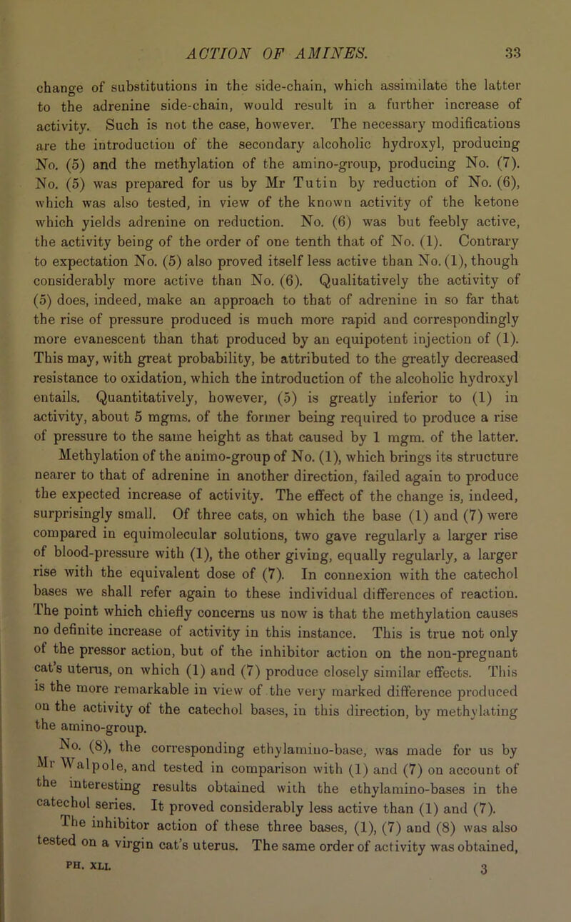 change of substitutions in the side-chain, which assimilate the latter to the adrenine side-chain, would result in a further increase of activity. Such is not the case, however. The necessary modifications are the introduction of the secondary alcoholic hydroxyl, producing No. (5) and the methylation of the amino-group, producing No. (7). No. (5) was prepared for us by Mr Tutin by reduction of No. (6), which was also tested, in view of the known activity of the ketone which yields adrenine on reduction. No. (6) was but feebly active, the activity being of the order of one tenth that of No. (1). Contrary to expectation No. (5) also proved itself less active than No. (1), though considerably more active than No. (6). Qualitatively the activity of (5) does, indeed, make an approach to that of adrenine in so far that the rise of pressure produced is much more rapid and correspondingly more evanescent than that produced by an equipotent injection of (1). This may, with great probability, be attributed to the greatly decreased resistance to oxidation, which the introduction of the alcoholic hydroxyl entails. Quantitatively, however, (5) is greatly inferior to (1) in activity, about 5 mgms. of the former being required to produce a rise of pressure to the same height as that caused by 1 mgm. of the latter. Methylation of the animo-group of No. (1), which brings its structure nearer to that of adrenine in another direction, failed again to produce the expected increase of activity. The effect of the change is, indeed, surprisingly small. Of three cats, on which the base (1) and (7) were compared in equimolecular solutions, two gave regularly a larger rise of blood-pressure with (1), the other giving, equally regularly, a larger rise with the equivalent dose of (7). In connexion with the catechol bases we shall refer again to these individual differences of reaction. The point which chiefly concerns us now is that the methylation causes no definite increase of activity in this instance. This is true not only of the pressor action, but of the inhibitor action on the non-pregnant cats uterus, on which (1) and (7) produce closely similar effects. This is the more remarkable in view of the very marked difference produced on the activity of the catechol bases, in this direction, by methylating the amino-group. No. (8), the corresponding ethylamiuo-base, was made for us by Mr Walpole, and tested in comparison with (I) and (7) on account of the interesting results obtained with the ethylamino-bases in the catechol series. It proved considerably less active than (1) and (7). -The inhibitor action of these three bases, (1), (7) and (8) was also tested on a virgin cat’s uterus. The same order of activity was obtained, 3 PH. XLI.