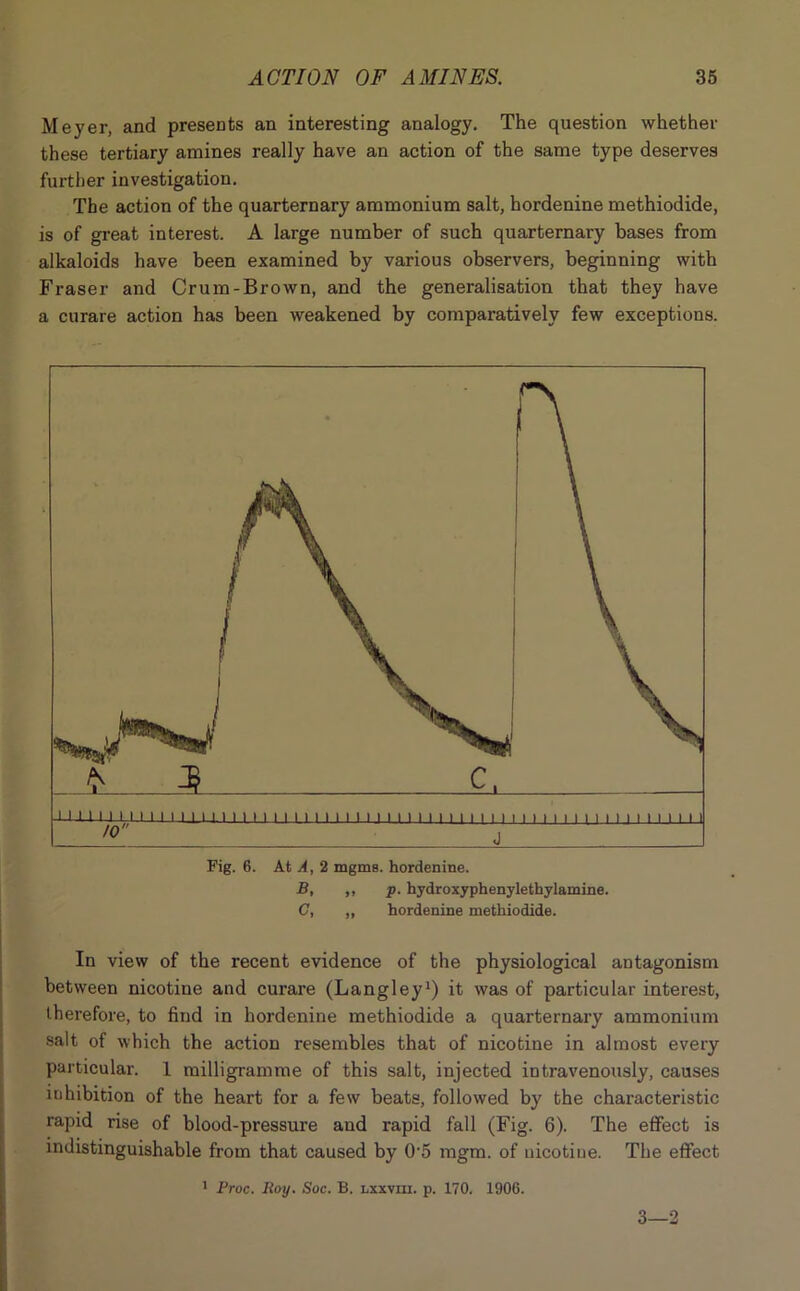 Meyer, and presents an interesting analogy. The question whether these tertiary amines really have an action of the same type deserves further investigation. The action of the quarternary ammonium salt, hordenine methiodide, is of great interest. A large number of such quarternary bases from alkaloids have been examined by various observers, beginning with Fraser and Crum-Brown, and the generalisation that they have a curare action has been weakened by comparatively few exceptions. Fig. 6. At A, 2 mgms. hordenine. B, ,, p. hydroxyphenylethylamine. C, ,, hordenine methiodide. In view of the recent evidence of the physiological antagonism between nicotine and curare (Langley1) it was of particular interest, therefore, to find in hordenine methiodide a quarternary ammonium salt of which the action resembles that of nicotine in almost every particular. 1 milligramme of this salt, injected intravenously, causes inhibition of the heart for a few beats, followed by the characteristic rapid rise of blood-pressure and rapid fall (Fig. 6). The effect is indistinguishable from that caused by 05 mgm. of nicotine. The effect 1 Proc. Roy. Soc. B. lxxviii. p. 170. 1906. 3—2