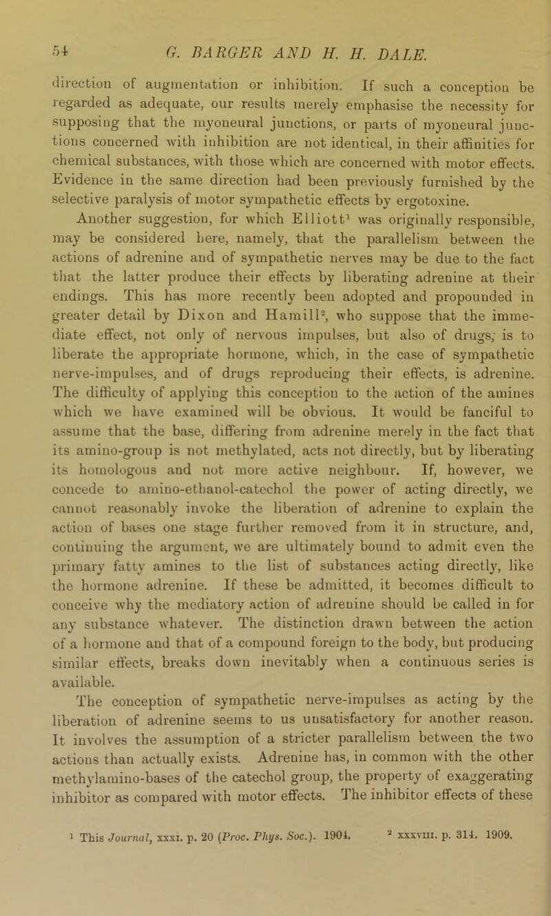 direction of augmentation or inhibition. If such a conception be regarded as adequate, our results merely emphasise the necessity for supposing that the myoneural junctions, or parts of myoneural junc- tions concerned with inhibition are not identical, in their affinities for chemical substances, with those which are concerned with motor effects. Evidence in the same direction had been previously furnished by the selective paralysis of motor sympathetic effects by ergotoxine. Another suggestion, for which Elliott1 was originally responsible, may be considered here, namely, that the parallelism between the actions of adrenine and of sympathetic nerves may be due to the fact that the latter produce their effects by liberating adrenine at their endings. This has more recently been adopted and propounded in greater detail by Dixon and Hamill2, who suppose that the imme- diate effect, not only of nervous impulses, but also of drugs, is to liberate the appropriate hormone, which, in the case of sympathetic nerve-impulses, and of drugs reproducing their effects, is adrenine. The difficulty of applying this conception to the action of the amines which we have examined will be obvious. It would be fanciful to assume that the base, differing from adrenine merely in the fact that its amino-group is not methylated, acts not directly, but by liberating its homologous and not more active neighbour. If, however, we concede to amino-ethanol-catechol the power of acting directly, we cannot reasonably invoke the liberation of adrenine to explain the action of bases one stage further removed from it in structure, and, continuing the argument, we are ultimately bound to admit even the primary fatty amines to the list of substances acting directly, like the hormone adrenine. If these be admitted, it becomes difficult to conceive why the mediatory action of adrenine should be called in for any substance whatever. The distinction drawn between the action of a hormone and that of a compound foreign to the body, but producing similar effects, breaks down inevitably when a continuous series is available. The conception of sympathetic nerve-impulses as acting by the liberation of adrenine seems to us unsatisfactory for another reason. It involves the assumption of a stricter parallelism between the two actions than actually exists. Adrenine has, in common with the other methylamino-bases of the catechol group, the property of exaggerating inhibitor as compared with motor effects. The inhibitor effects of these