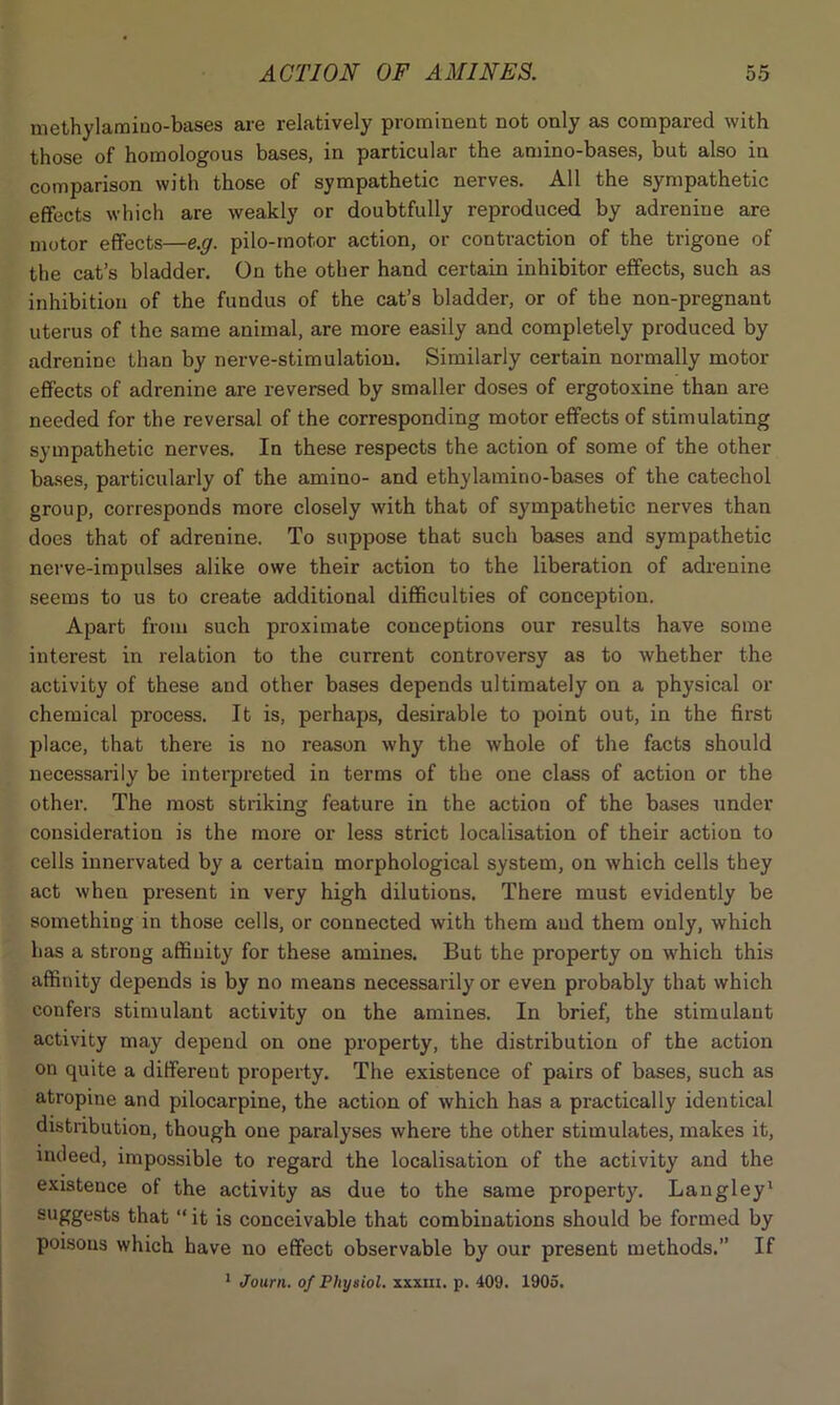 methylamiuo-bases are relatively prominent not only as compared with those of homologous bases, in particular the amino-bases, but also in comparison with those of sympathetic nerves. All the sympathetic effects which are weakly or doubtfully reproduced by adrenine are motor effects—e.g. pilo-rnotor action, or contraction of the trigone of the cat’s bladder. On the other hand certain inhibitor effects, such as inhibition of the fundus of the cat’s bladder, or of the non-pregnant uterus of the same animal, are more easily and completely produced by adrenine than by nerve-stimulation. Similarly certain normally motor effects of adrenine are reversed by smaller doses of ergotoxine than are needed for the reversal of the corresponding motor effects of stimulating sympathetic nerves. In these respects the action of some of the other bases, particularly of the amino- and ethylamino-bases of the catechol group, corresponds more closely with that of sympathetic nerves than does that of adrenine. To suppose that such bases and sympathetic nerve-impulses alike owe their action to the liberation of adrenine seems to us to create additional difficulties of conception. Apart from such proximate conceptions our results have some interest in relation to the current controversy as to whether the activity of these and other bases depends ultimately on a physical or chemical process. It is, perhaps, desirable to point out, in the first place, that there is no reason why the whole of the facts should necessarily be interpreted in terms of the one class of action or the other. The most striking feature in the action of the bases under consideration is the more or less strict localisation of their action to cells innervated by a certain morphological system, on which cells they act when present in very high dilutions. There must evidently be something in those cells, or connected with them and them only, which has a strong affinity for these amines. But the property on which this affinity depends is by no means necessarily or even probably that which confers stimulant activity on the amines. In brief, the stimulant activity may depend on one property, the distribution of the action on quite a different property. The existence of pairs of bases, such as atropine and pilocarpine, the action of which has a practically identical distribution, though one paralyses where the other stimulates, makes it, indeed, impossible to regard the localisation of the activity and the existence of the activity as due to the same property. Langley1 suggests that “it is conceivable that combinations should be formed by poisous which have no effect observable by our present methods.’’ If 1 Journ. of Physiol, xxxm. p. 409. 1905.