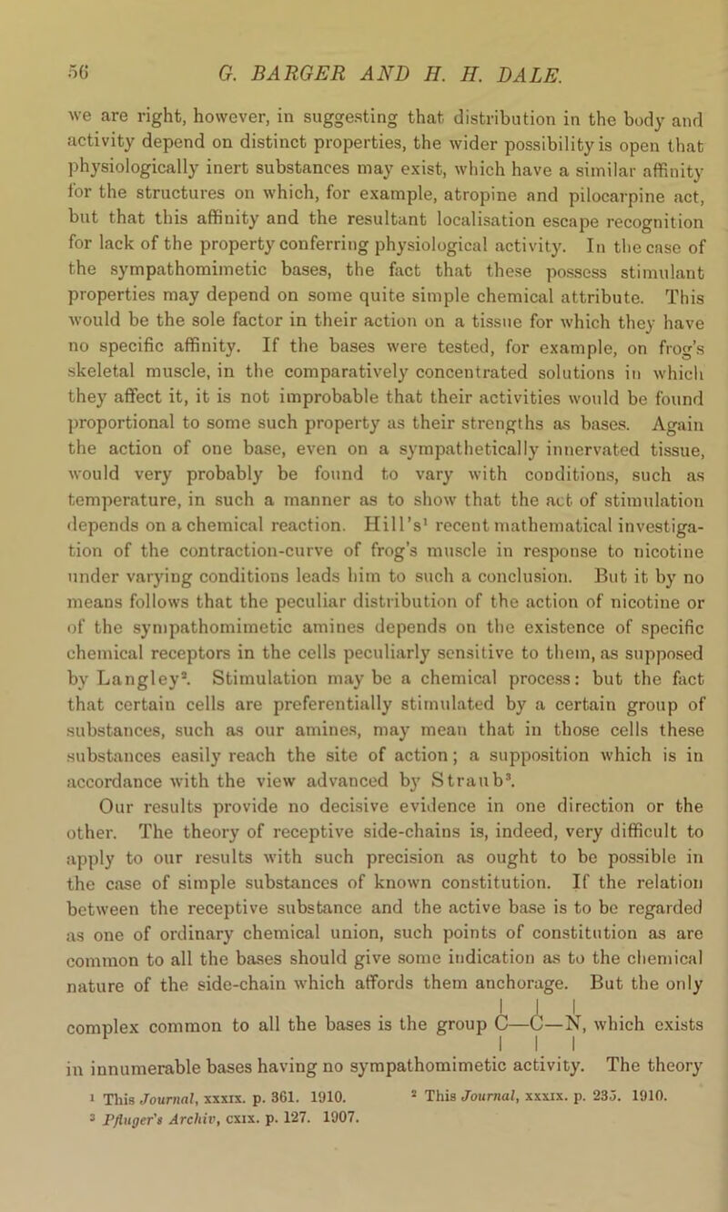 we are right, however, in suggesting that distribution in the body and activity depend on distinct properties, the wider possibility is open that physiologically inert substances may exist, which have a similar affinity for the structures on which, for example, atropine and pilocarpine act, but that this affinity and the resultant localisation escape recognition for lack of the property conferring physiological activity. In the case of the sympathomimetic bases, the fact that these possess stimulant properties may depend on some quite simple chemical attribute. This would be the sole factor in their action on a tissue for which they have no specific affinity. If the bases were tested, for example, on frog’s skeletal muscle, in the comparatively concentrated solutions in which they affect it, it is not improbable that their activities would be found proportional to some such property as their strengths as bases. Again the action of one base, even on a sympathetically innervated tissue, would very probably be found to vary with conditions, such as temperature, in such a manner as to show that the act of stimulation depends on a chemical reaction. Hill’s1 recent mathematical investiga- tion of the contraction-curve of frog’s muscle in response to nicotine under varying conditions leads him to such a conclusion. But it by no means follows that the peculiar distribution of the action of nicotine or of the sympathomimetic amines depends on the existence of specific chemical receptors in the cells peculiarly sensitive to them, as supposed by Langley*. Stimulation maybe a chemical process: but the fact that certain cells are preferentially stimulated by a certain group of substances, such as our amines, may mean that in those cells these substances easily reach the site of action; a supposition which is in accordance with the view advanced by Straub3. Our results provide no decisive evidence in one direction or the other. The theory of receptive side-chains is, indeed, very difficult to apply to our results with such precision as ought to be possible in the case of simple substances of known constitution. If the relation between the receptive substance and the active base is to be regarded as one of ordinary chemical union, such points of constitution as are common to all the bases should give some indication as to the chemical nature of the side-chain which affords them anchorage. But the only I I i complex common to all the bases is the group C—C—N, which exists I 1 1 in innumerable bases having no sympathomimetic activity. The theory 1 This Journal, xxxix. p. 361. 1910. 2 This Journal, xxxix. p. 235. 1910.