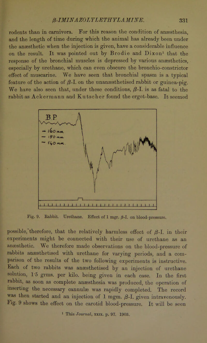 rodents than in carnivora. For this reason the condition of anaesthesia, and the length of time during which the animal has already been under the anaesthetic when the injection is given, have a considerable influence on the result. It was pointed out by Brodie and Dixon1 that the response of the bronchial muscles is depressed by various anaesthetics, especially by urethane, which can even obscure the bronchio-constrictor effect of muscarine. We have seen that bronchial spasm is a typical feature of the action of /3-I. on the unanaesthetised rabbit or guinea-pig. We have also seen that, under these conditions, >3-1. is as fatal to the rabbit as Ackermann and Kutscher found the ergot-base. It seemed Fig. 9. Rabbit. Urethane. Effect of 1 mgr. /3-I. on blood-pressure. possible,'therefore, that the relatively harmless effect of /3-I. in their experiments might be counected with their use of urethane as an anaesthetic. We therefore made observations on the blood-pressure of rabbits anaesthetised with urethane for varying periods, and a com- parison of the results of the two following experiments is instructive. Each of two rabbits was anaesthetised by an injection of urethane solution, 1*5 grms. per kilo, being given in each case. In the first rabbit, as soon as complete anaesthesia was produced, the operation of inserting the necessary cannulae was rapidly completed. The record was then started and an injection of 1 mgm. /3-I. given intravenously. Fig. 9 shows the effect on the carotid blood-pressure. It will be seen