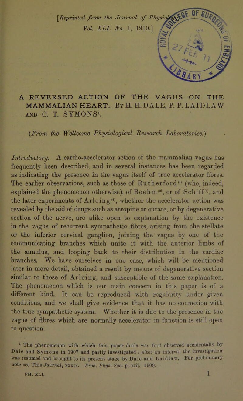 [Reprinted from the Journal of Vol. XLI. No. 1, 1910.] A REVERSED ACTION OF THE VAGUS ON THE MAMMALIAN HEART. By H. H. D ALE, P. P. LAIDLAW and C. T. SYMONS1. (From the Wellcome Physiological Research Laboratories.) Introductory. A cardio-accelerator action of the mammalian vagus has frequently been described, and in several instances has been regarded as indicating the presence in the vagus itself of true accelerator fibres. The earlier observations, such as those of Rutherfordll> (who, indeed, explained the phenomenon otherwise), of Boehm(al, or of Schiff,3), and the later experiments of Arloing(4), whether the accelei’ator action was revealed by the aid of drugs such as atropine or curare, or by degenerative section of the nerve, are alike open to explanation by the existence in the vagus of recurrent sympathetic fibres, arising from the stellate or the inferior cervical ganglion, joining the vagus by one of the communicating branches which unite it with the anterior limbs of the annulus, and looping back to their distribution in the cardiac branches. We have ourselves in one case, which will be mentioned later in more detail, obtained a result by means of degenerative section similar to those of Arloing, and susceptible of the same explanation. The phenomenon which is our main concern in this paper is of a different kind. It can be reproduced with regularity under given conditions, and we shall give evidence that it has no connexion with the true sympathetic system. Whether it is due to the presence in the vagus of fibres which are normally accelerator in function is still open to question. 1 The phenomenon with which this paper deals xvas first observed accidentally by Dale and Symons in 1907 and partly investigated: alter an interval the investigation was resumed and brought to its present stage by Dale and Laidlaw, For preliminary note see This Journal, xxxix. Proc. Pliys. Soc. p. xiii. 1909.