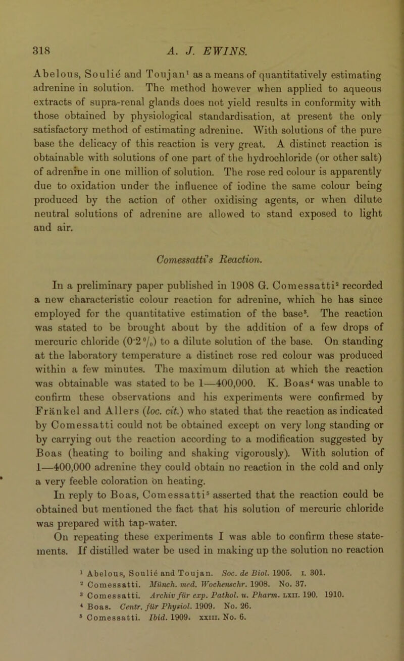 A be lous, Sou lid and Ton j an1 as a means of quantitatively estimating adrenine in solution. The method however when applied to aqueous extracts of supra-renal glands does not yield results in conformity with those obtained by physiological standardisation, at present the only satisfactory method of estimating adrenine. With solutions of the pure base the delicacy of this reaction is very great. A distinct reaction is obtainable with solutions of one part of the hydrochloride (or other salt) of adrenine in one million of solution. The rose red colour is apparently due to oxidation under the influence of iodine the same colour being produced by the action of other oxidising agents, or when dilute neutral solutions of adrenine are allowed to stand exposed to light and air. Comessatti's Reaction. In a preliminary paper published in 1908 G. Comessatti2 * recorded a new characteristic colour reaction for adrenine, which he has since employed for the quantitative estimation of the base*. The reaction was stated to be brought about by the addition of a few drops of mercuric chloride (0 2 °/o) to a dilute solution of the base. On stauding at the laboratory temperature a distinct rose red colour was produced within a few minutes. The maximum dilution at which the reaction was obtainable was stated to be 1—400,000. K. Boas4 was unable to confirm these observations and his experiments were confirmed by Frankel and Allers (loc. cit.) who stated that the reaction as indicated by Comessatti could not be obtained except on very long standing or by carrying out the reaction according to a modification suggested by Boas (heating to boiling and shaking vigorously). With solution of 1—400,000 adrenine they could obtain no reaction in the cold and only a very feeble coloration bn heating. In reply to Boas, Comessatti5 asserted that the reaction could be obtained but mentioned the fact that his solution of mercuric chloride was prepared with tap-water. On repeating these experiments I was able to confirm these state- ments. If distilled water be used in making up the solution no reaction 1 Abelous, Souli6 and Toujan. Soc. de Biol. 1905. i. 301. 2 Comessatti. Miinch. vied. Woehensehr. 1908. No. 37. 2 Comessatti. Archiv fiir exp. Pathol, u. Pharm. lxii. 190. 1910. * Boas. Centr. fUr Phyiiol. 1909. No. 26. 6 Comessatti. Ibid. 1909. xxiii. No. 6.
