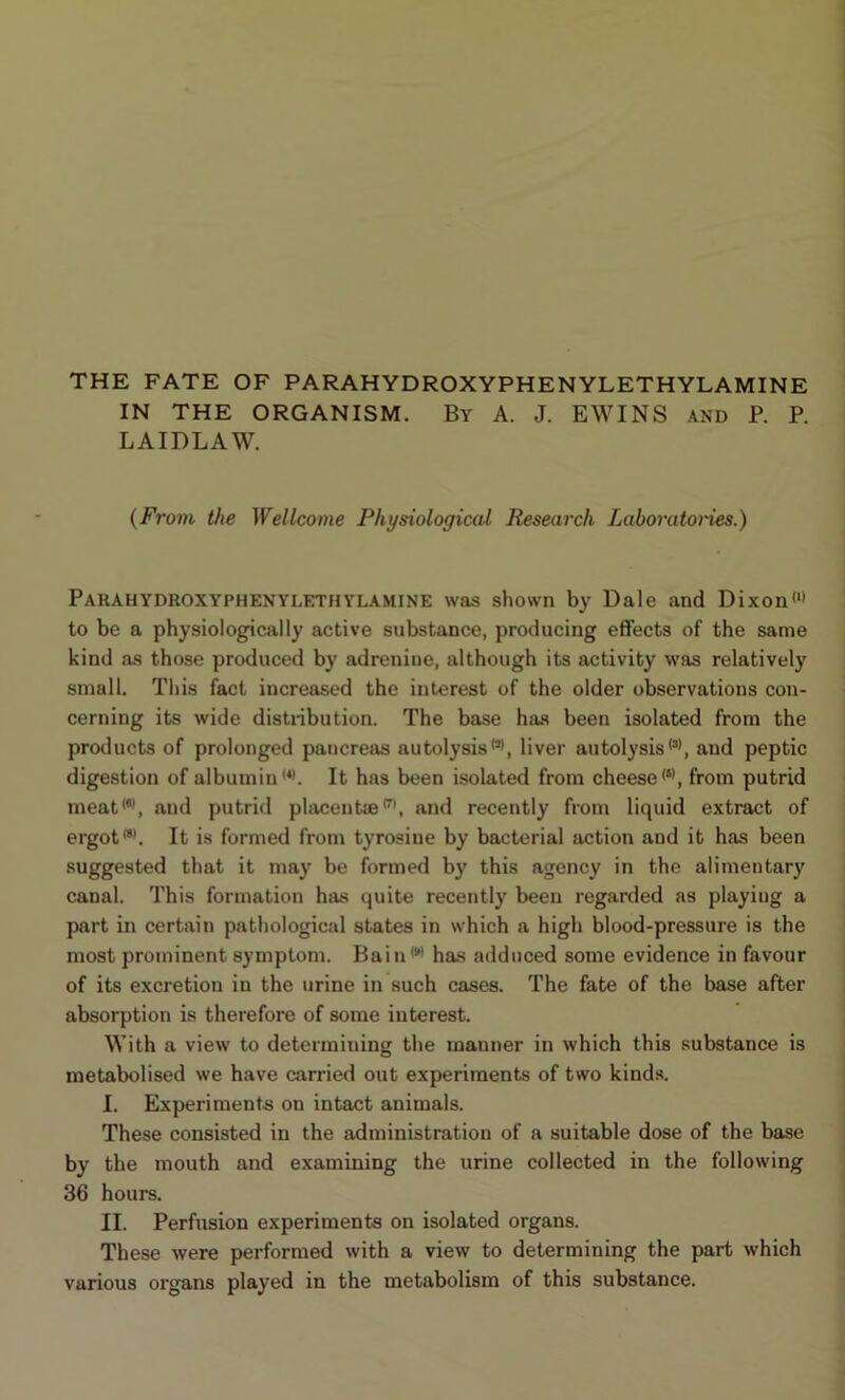 THE FATE OF PARAHYDROXYPHENYLETHYLAMINE IN THE ORGANISM. By A. J. EWINS and P. P. LAIDLAW. {From the Wellcome Physiological Research Laboratoiies.) PARAHYDROXYPHENYLETHYLAMINE was shown by Dale and Dixon<‘» to be a physiologically active substance, producing effects of the same kind as those produced by adrenitie, although its activity was relatively small. This fact increased the interest of the older observations con- cerning its wide distiibution. The base has been isolated from the products of prolonged pancreas autolysis•*>, liver autolysisand peptic digestion of albumin •*>. It has been isolated from cheese from putrid meat<**, and putrid placentie*'’, and recently from liquid extract of ergot**'. It is formed from tyrosine by bacterial action and it has been suggested that it may be formed by this agency in the alimentary canal. This formation has quite recently been regarded as playing a part in certain pathological states in which a high blood-pressure is the most prominent symptom. Bain **’ has adduced some evidence in favour of its excretion in the urine in such cases. The fate of the base after absorption is therefore of some interest. With a view to determining the manner in which this substance is metabolised we have carried out experiments of two kind.s. I. Experiments on intact animals. These consisted in the administration of a suitable dose of the base by the mouth and examining the urine collected in the following 36 hours. II. Perfusion experiments on isolated organs. These were performed with a view to determining the part which various organs played in the metabolism of this substance.