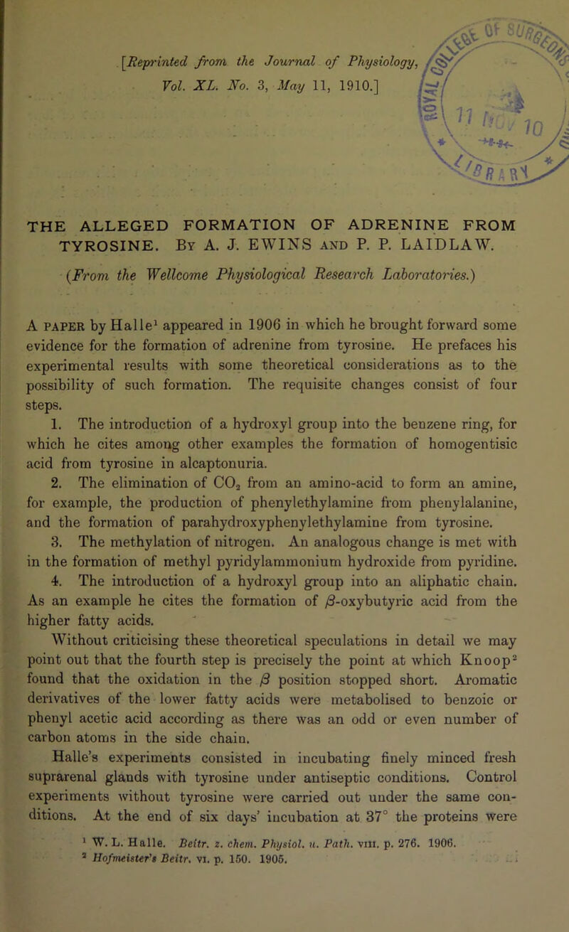 |V>^ [Repi'inted from the Journal of Physiology^ THE ALLEGED FORMATION OF ADRENINE FROM TYROSINE. By A. J. EWINS and P. P. LAIDLAW. {From the Wellcome Physiological Research Laboratcries.) A PAPER by Halle* appeared in 1906 in which he brought forward some evidence for the formation of adrenine from tyrosine. He prefaces his experimental results with some theoretical considerations as to the possibility of such formation. The requisite changes consist of four steps. 1. The introduction of a hydroxyl group into the benzene ring, for which he cites among other examples the formation of homogentisic acid from tyrosine in alcaptonuria. 2. The elimination of CO2 from an amino-acid to form an amine, for example, the production of phenylethylamine from phenylalanine, and the formation of parahydroxyphenylethylamine from tyrosine. 3. The methylation of nitrogen. An analogous change is met with in the formation of methyl pyridylammonium hydroxide from pyridine. 4. The introduction of a hydroxyl group into an aliphatic chain. As an example he cites the formation of y8-oxybutyric acid from the higher fatty acids. Without criticising these theoretical speculations in detail we may point out that the fourth step is precisely the point at which Knoop“ found that the oxidation in the position stopped short. Ai’omatic derivatives of the lower fatty acids were metabolised to benzoic or phenyl acetic acid according as there was an odd or even number of carbon atoms in the side chain. Halle’s experiments consisted in incubating finely minced fresh suprarenal glands with tyrosine under antiseptic conditions. Control experiments without tyrosine were carried out under the same con- ditions. At the end of six days’ incubation at 37° the proteins were * W. L. Halle, Beitr. 2. chem. Physiol, u. Path. vm. p. 276. 1906. * HofvxeisUr's Beitr. vi. p. 150. 1906.