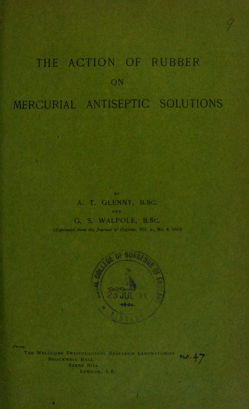 THE ACTION OF RUBBER ON MERCURIAL ANTISEPTIC SOLUTIONS ■ ■ r [Mi BY A. T. GLENNY, B.SC. AND G. S. WALPOLE, B.SC. (Reprintid /rum the Journal 0/ Hygiene, Vol. x., No. 4, 1910)