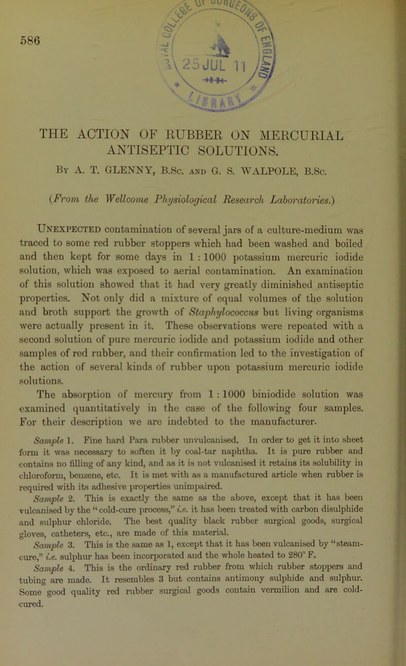 THE ACTION OF RUBBER ON MERCURIAL ANTISEPTIC SOLUTIONS. By A. T. GLEN NY, B.Sc. and G. S. WALPOLE, B.Sc. (From the Wellcome Physiological Research Laboratories.) Unexpected contamination of several jars of a culture-medium was traced to some red rubber stoppers which had been washed and boiled and then kept for some days in 1 : 1000 potassium mercuric iodide solution, which was exposed to aerial contamination. An examination of this solution showed that it had very greatly diminished antiseptic properties. Not only did a mixture of equal volumes of the solution and broth support the growth of Staphylococcus but living organisms were actually present in it. These observations were repeated with a second solution of pure mercuric iodide and potassium iodide and other samples of red rubber, and their confirmation led to the investigation of the action of several kinds of rubber upon potassium mercuric iodide solutions. The absorption of mercury from 1 : 1000 biniodide solution was examined quantitatively in the case of the following four samples. For their description we are indebted to the manufacturer. Sample 1. Fine hard Para rubber unvulcanised. In order to get it into sheet form it was necessary to soften it by coal-tar naphtha. It is pure rubber and contains no filling of any kind, and as it is not vulcanised it retains its solubility in chloroform, benzene, etc. It is met with as a manufactured article when rubber is required with its adhesive properties unimpaired. Sample 2. This is exactly the same as the above, except that it has been vulcanised by the “ cold-cure process,” i.e. it has been treated with carbon disulphide and sulphur chloride. The best quality black rubber surgical goods, surgical gloves, catheters, etc., are made of this material. Sample 3. This is the same as 1, except that it has been vulcanised by “steam- cure,” i.e. sulphur has been incorporated and the whole heated to 280° F. Sample 4. This is the ordinary red rubber from which rubber stoppers and tubing are made. It resembles 3 but contains antimony sulphide and sulphur. Some good quality red rubber surgical goods contain vermilion and are cold- cured.