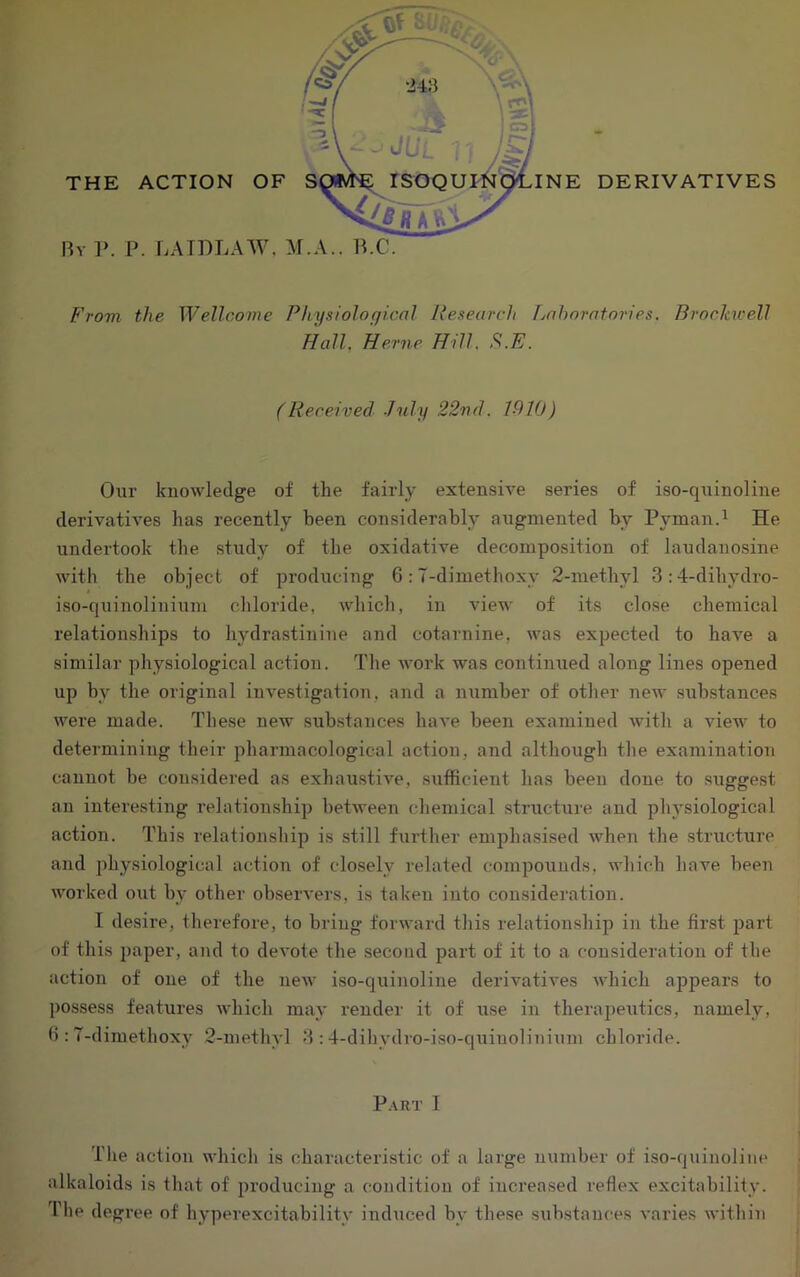 By 1>. P. LATDLAW. M.A.. P.C. B'rovi the Wellcome Physiological Research Tyahoratories. BrocJavell Hall, Herne Hill. S.E. (Received .July 22nd. 1910) Our knowledge of the fairly extensive series of iso-quinoline derivatives has recently been considerably augmented by PymanA He undertook the study of the oxidative decomposition of laudanosine with the object of producing 6:7-dimethoxy 2-methyl 3:4-dihydro- iso-quinolinium chloride, which, in view of its close chemical relationships to hydrastinine and cotarnine, was expected to have a similar physiological action. The work was continued along lines opened up by the original investigation, and a number of other new .substances were made. These new substances have been examined with a view to determining their pharmacological action, and although the examination cannot be considered as exhaustive, sutbcient has been done to suggest an interesting relationship between chemical .structure and physiological action. This relationship is still further emphasised when the structure and physiological action of closely related compounds, which have, been worked out by other observers, is taken into consideration. I desire, therefore, to bring forward this relationship in the first part of this paper, and to devote the .second part of it to a consideration of the action of one of the new iso-quinoline derivatives which ajjpears to possess features which may render it of use in therai)eutics, namely, fi : 7-dimethoxy 2-methyl 3 : 4-dihydro-iso-quiuolini\im chloride. P.\RT I The action which is characteristic of a large number of iso-quinoline alkaloids is that of producing a condition of increa.sed reflex excitability. The degree of hyperexcitabilitv indiiced by these substam^es varies within