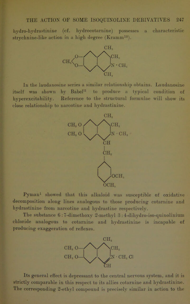 liydro-hydrastiuiue (cf. liydrocotaruine) possesses a characteristic stryclmiiie-like action in a high degree (Kramm^o). I CH,< O O—' N • CH, CH„ lu the laudanosine series a similar relationship obtains. Laudauosiue itself was shown by Babel“ to produce a tj'pical condition of hyperexcitability. Reference to the struchiral formulae will show its close relationship to narcotine and hydrastinine. CH., OCH OCH„ Pymaui showed that this alkaloid was susceptible of oxidative decomposition along lines analogous to those producing cotarnine and hydrastinine from narcotine and hydrastine respectively. The substance G : T-dimethoxy 2-methyl 3 :4-dihydro-iso-quinolinium chloride analogous to cotarnine and hydrastinine is incapable of producing exaggeration of reflexes. CH, CH, CH, Its general effect is depressant to the central nervous system, and it is strictly comparable in this respect to its allies cotarnine and hydrastinine. The corresponding 2-ethvl compound is precisely similar iii action to the
