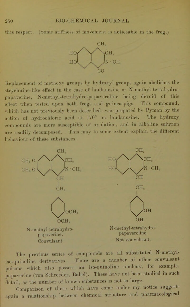 this respect. (Some stiiiuess of movement is noticeable in the frog.) CH, Replacement of methoxy groups by hydroxyl groups again abolishes the ■strychnine-like effect in the case of laudanosine or N-methyl-tetrahydro- papaverine, N-methyl-tetrahydro-papaveroline being devoid of this effect when tested upon both frogs and gninea-pigs. This compound, which has not previously been described, was prepared by Pyman by the action of hydrochloric acid at 170° on laudanosine. The hydroxy compounds are more siisceptible of oxidation, and in alkaline .solution are readily decompo.sed. This may to some extent explain the difterent behaviour of these substances. CH., CH.. CH„ O CH, 0 /X CH, N CH, CH in, 1 /X. OCH, OCH, N-methyl-tetrahydro- papaverine. Convulsant CH., 1 '^■OH OH N-methyl-tetrahydro- papaveroline. Not convulsant. The previous senes of compounds are all substituted N-methy 1- iso-quinoline derivatives. There are a number of other convulsant poisons which also possess an iso-quiuoliue nucleus; for example, papaverine (von Schroeder, Babel). These have not been .studied in such detail, as the number of known suRstauces is not so large. Comparison of those which have come under my notice suggests again a relationship between chemical .struchire and pharmacological