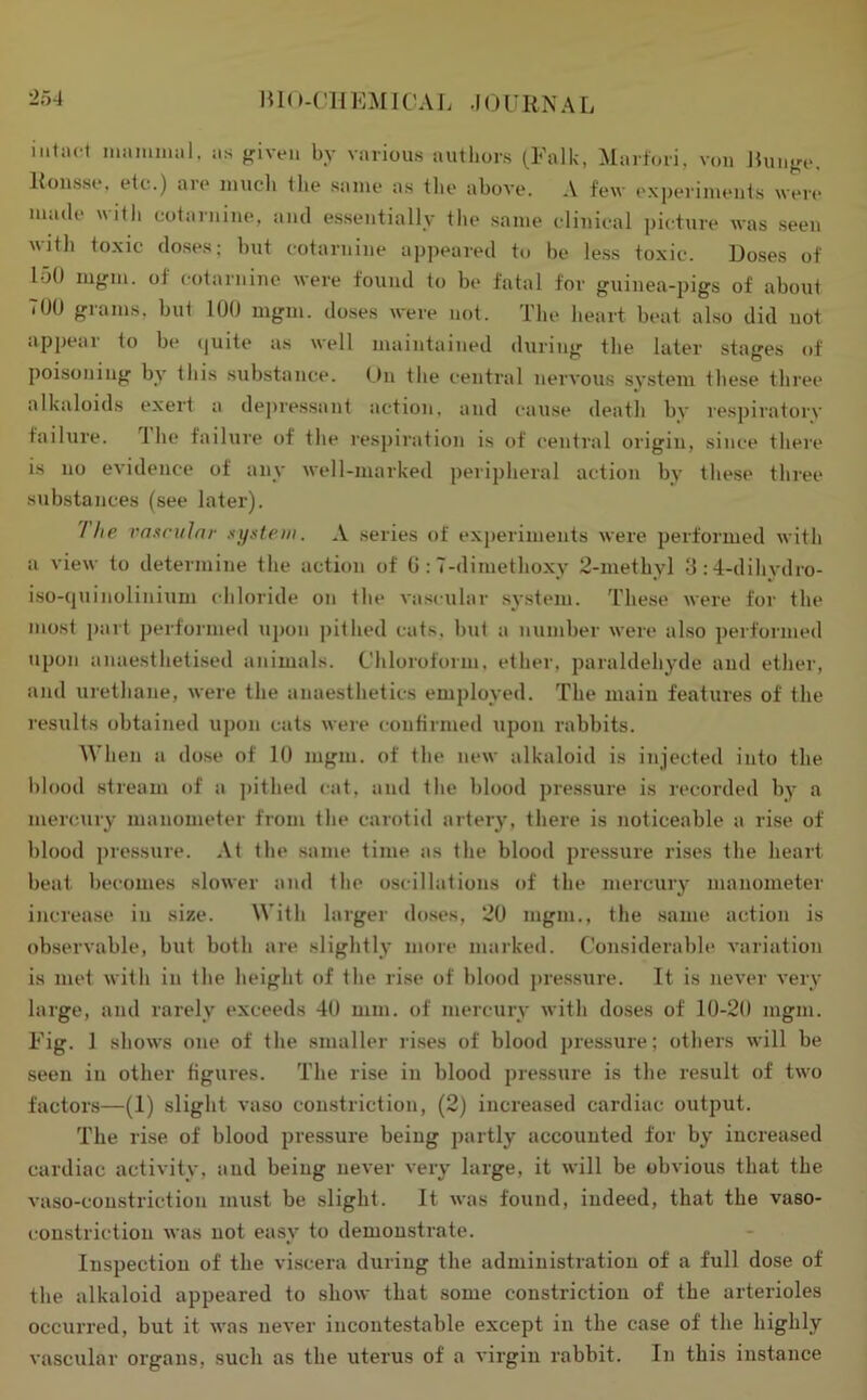 mO-l’HKMlCAJ. JOURNAL iiitiict miimiiial. as friveii by various authors (Falk, Marfori, von liunjre. Ronsso, etc.) aio inucli tlie saiue as the above. A few experiments were made witli cotarnine, and essentially the same clinical picture was seen with toxic doses; but cotarnine appeared to be le.ss toxic. Doses of lot) m<,nn. of cotarnine were found to be fatal for guinea-pigs of about TOO grams, but 100 mgm. doses were not. The heart beat also did not appear to be (|uite as well maintained during the later stages of poisoning by this substance. ()n the central nervous system these three alkaloids exert a depressant action, and cause death by respiratorv failure. 1 he failure of the respiration is of central origin, since there is no evidence of any well-marked peripheral action by these three substances (see later). 1 he vasruJnr xifstem. A series of exjieriments were performed with a view to determine the action of 0 :7-dimethoxy 2-methyl 3;4-dihydro- i.so-{juinolinium chloride on the vascular system. These were for the most part performed upon pithed cats, but a number were also performed upon anaestheti.sed animals. Chloroform, ether, paraldehyde and ether, and urethane, were the anaesthetics employed. The main features of the results obtained upon cats were confirmed upon rabbits. When a dose of 10 mgm. of the new alkaloid is injected into the l)lood stream of a ])ithed cat, and the blood pressure is recorded by a mercury manometer from the carotid artery, there is noticeable a rise of l)lood pre.ssure. At the same time as the blood pressure rises the heart beat becomes slower and the o.scil hit ions of the mercury manometer increase in size. With larger doses, 20 mgm., the .same action is ob.servable, but both are slightly more marked. Considerable variation is met with in the height of the rise of blood jiressure. It is never very large, and rarely exceeds 40 mm. of mercury with doses of 10-20 mgm. Fig. 1 shows one of the smaller ri.ses of blood pressure; others will be seen in other figures. The rise in blood pre.ssure is the result of two factors—(1) slight vaso constriction, (2) increased cardiac output. The rise of blood pressure being partly accounted for by increased cardiac activity, and being never very large, it will be obvious that the vaso-coustriction must be slight. It was found, indeed, that the vaso- constriction was not easy to demonstrate. Inspection of the viscera during the administration of a full dose of the alkaloid appeared to show that .some constriction of the arterioles occurred, but it was never incontestable except in the case of the highly vascular organs, such as the uterus of a virgin rabbit. In this instance