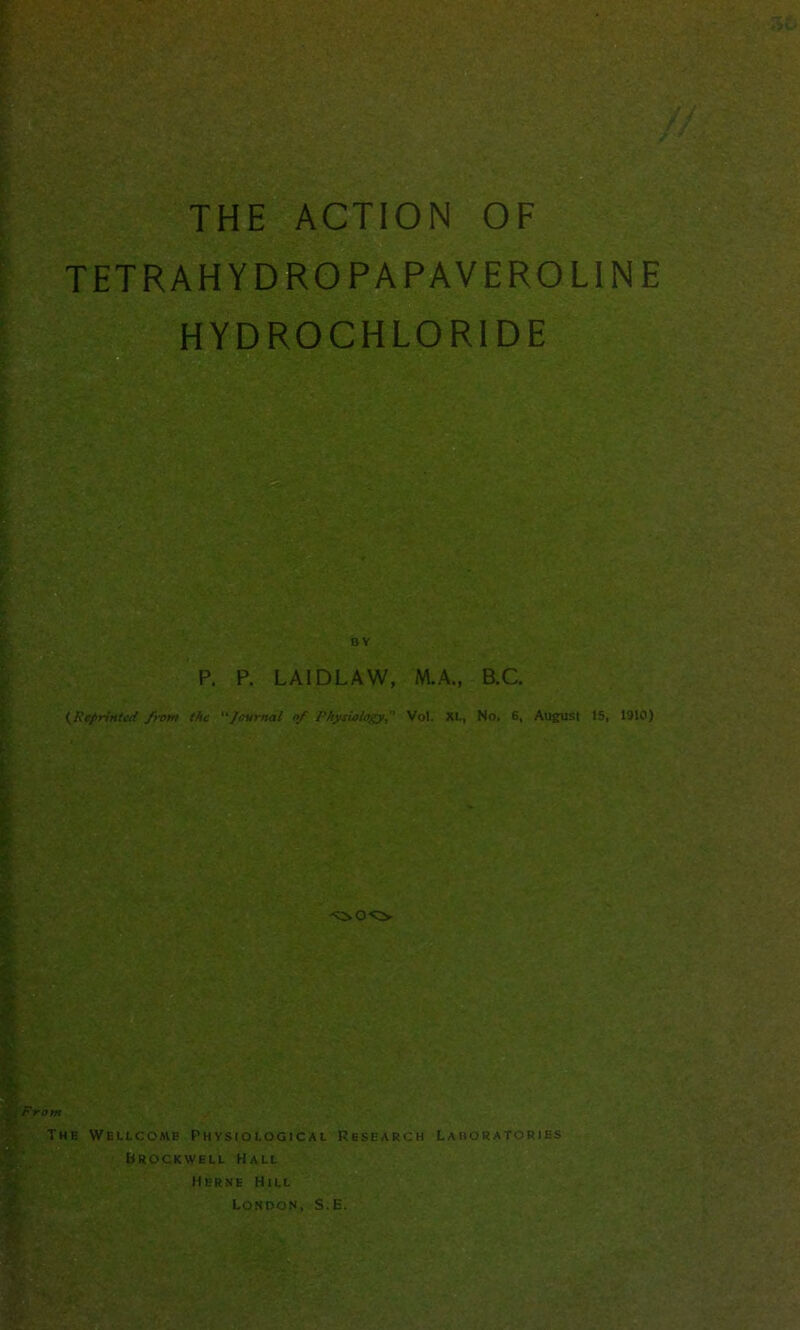 THE ACTION OF TETRAH Y DRO PA PAVE RO LINE HYDROCHLORIDE BY P. P. LAIDLAW, M.A., B.C. {Reprinted from the Journal of Physiology, Vol. XL, No. 6, August 15, 1910) From The Wellcomb Phvsiological Research Laboratories Brockwell Hall Herne Hill London, S.E.