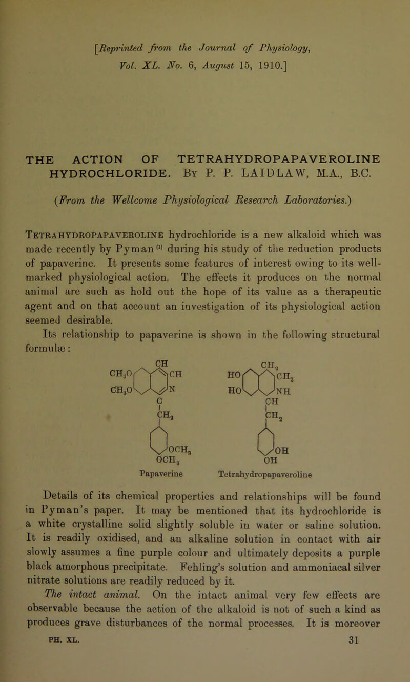 [.Reprinted from the Journal of Physiology, Vol. XL. No. 6, August 15, 1910.] THE ACTION OF TETRAHYDROPAPAVEROLINE HYDROCHLORIDE. By P. P. LAIDLAW, M.A., B.C. (From the Wellcome Physiological Research Laboratories.) Tetrahydropapaveroline hydrochloride is a new alkaloid which was made recently by Pyman(I) during his study of the reduction products of papaverine. It presents some features of interest owing to its well- marked physiological action. The effects it produces on the normal animal are such as hold out the hope of its value as a therapeutic agent and on that account an investigation of its physiological actiou seemed desirable. Its relationship to papaverine is shown in the following structural formulas: CH Papaverine Tetrahydropapaveroline Details of its chemical properties and relationships will be found in Pyman’s paper. It may be mentioned that its hydrochloride is a white crystalline solid slightly soluble in water or saline solution. It is readily oxidised, and an alkaline solution in contact with air slowly assumes a fine purple colour and ultimately deposits a purple black amorphous precipitate. Fehling’s solution and ammoniacal silver nitrate solutions are readily reduced by it. The intact animal. On the intact animal very few effects are observable because the action of the alkaloid is not of such a kind as produces grave disturbances of the normal processes. It is moreover 31 PH. XL.