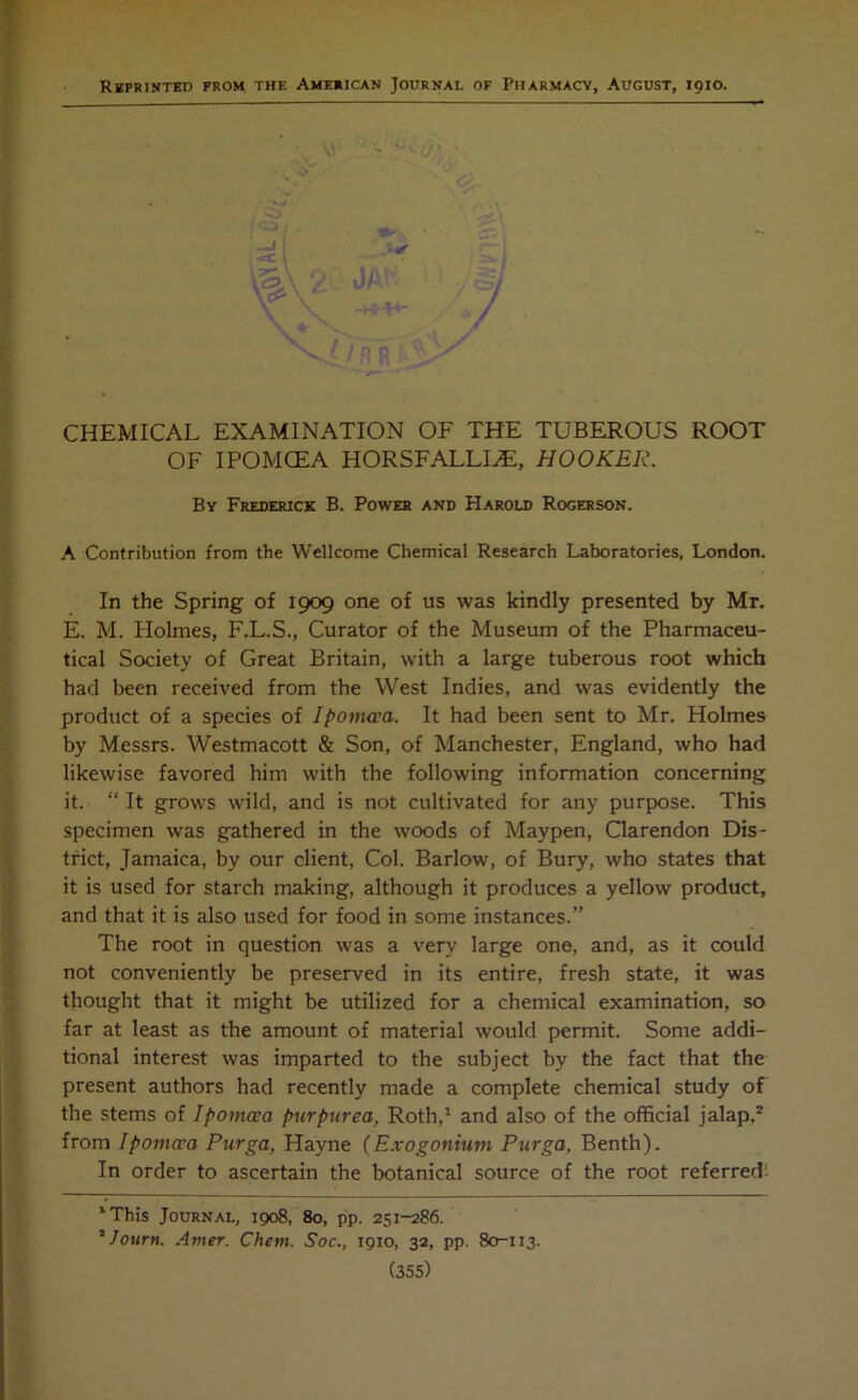 Reprinted froh the American Journal of Pharmacy, August, 1910. CHEMICAL EXAMINATION OF THE TUBEROUS ROOT OF IPOMCEA HORSFALLLE, HOOKER. By Frederick B. Power and Harold Rogerson. A Contribution from the Wellcome Chemical Research Laboratories, London. In the Spring of 1909 one of us was kindly presented by Mr. E. M. Holmes, F.L.S., Curator of the Museum of the Pharmaceu- tical Society of Great Britain, with a large tuberous root which had been received from the West Indies, and was evidently the product of a species of Ipomcca. It had been sent to Mr. Holmes by Messrs. Westmacott & Son, of Manchester, England, who had likewise favored him with the following information concerning it. “ It grows wild, and is not cultivated for any purpose. This specimen was gathered in the woods of Maypen, Clarendon Dis- trict, Jamaica, by our client, Col. Barlow, of Bury, who states that it is used for starch making, although it produces a yellow product, and that it is also used for food in some instances.” The root in question was a very large one, and, as it could not conveniently be preserved in its entire, fresh state, it was thought that it might be utilized for a chemical examination, so far at least as the amount of material would permit. Some addi- tional interest was imparted to the subject by the fact that the present authors had recently made a complete chemical study of the stems of Ipomcea purpurea, Roth,1 and also of the official jalap,2 from Ipomcca Purga, Hayne (Exogonium Purga, Benth). In order to ascertain the botanical source of the root referred: 1 This Journal, 1908, 80, pp. 251-286. * Journ. Amer. Chevi. Soc., 1910, 32, pp. 80-113. (355)