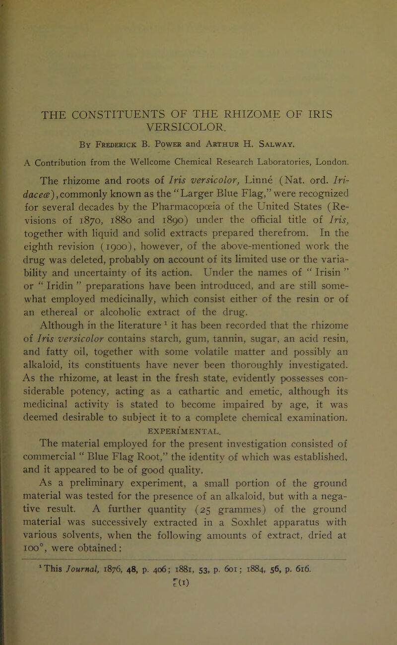 THE CONSTITUENTS OF THE RHIZOME OF IRIS VERSICOLOR. By Frederick B. Power and Arthur H. Salway. A Contribution from the Wellcome Chemical Research Laboratories, London. The rhizome and roots of Iris versicolor, Linne (Nat. ord. Iri- dacece),commonly known as the “Larger Blue Flag,” were recognized for several decades by the Pharmacopoeia of the United States (Re- visions of 1870, 1880 and 1890) under the official title of Iris, together with liquid and solid extracts prepared therefrom. In the eighth revision (1900), however, of the above-mentioned work the drug was deleted, probably on account of its limited use or the varia- bility and uncertainty of its action. Under the names of “ Irisin ” or “ Iridin ” preparations have been introduced, and are still some- what employed medicinally, which consist either of the resin or of an ethereal or alcoholic extract of the drug. Although in the literature 1 it has been recorded that the rhizome of Iris versicolor contains starch, gum, tannin, sugar, an acid resin, and fatty oil, together with some volatile matter and possibly an alkaloid, its constituents have never been thoroughly investigated. As the rhizome, at least in the fresh state, evidently possesses con- siderable potency, acting as a cathartic and emetic, although its medicinal activity is stated to become impaired by age, it was deemed desirable to subject it to a complete chemical examination. EXPERIMENTAL. The material employed for the present investigation consisted of commercial “ Blue Flag Root,” the identity of which was established, and it appeared to be of good quality. As a preliminary experiment, a small portion of the ground material was tested for the presence of an alkaloid, but with a nega- tive result. A further quantity (25 grammes) of the ground material was successively extracted in a Soxhlet apparatus with various solvents, when the following amounts of extract, dried at ioo°, were obtained: lThis Journal, 1876, 48, p. 406; 1881, 53, p. 601; 1884, 56, p. 616. ZU)