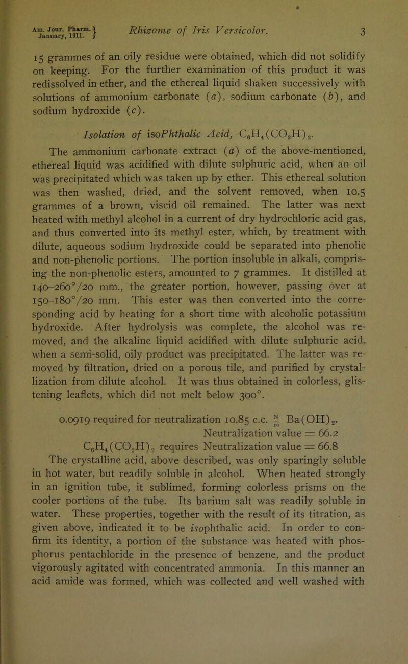 January, 1911. J ' 15 grammes of an oily residue were obtained, which did not solidify on keeping. For the further examination of this product it was redissolved in ether, and the ethereal liquid shaken successively with solutions of ammonium carbonate (a), sodium carbonate (£>), and sodium hydroxide (c). Isolation of isoPhthalic Acid, C6H4(C02H)2. The ammonium carbonate extract (a) of the above-mentioned, ethereal liquid was acidified with dilute sulphuric acid, when an oil was precipitated which was taken up by ether. This ethereal solution was then washed, dried, and the solvent removed, when 10.5 grammes of a brown, viscid oil remained. The latter was next heated with methyl alcohol in a current of dry hydrochloric acid gas, and thus converted into its methyl ester, which, by treatment with dilute, aqueous sodium hydroxide could be separated into phenolic and non-phenolic portions. The portion insoluble in alkali, compris- ing the non-phenolic esters, amounted to 7 grammes. It distilled at 140-260V20 mm., the greater portion, however, passing over at 150-180V20 mm. This ester was then converted into the corre- sponding acid by heating for a short time with alcoholic potassium hydroxide. After hydrolysis was complete, the alcohol was re- moved, and the alkaline liquid acidified with dilute sulphuric acid, when a semi-solid, oily product was precipitated. The latter was re- moved by filtration, dried on a porous tile, and purified by crystal- lization from dilute alcohol. It was thus obtained in colorless, glis- tening leaflets, which did not melt below 300°. 0.0919 required for neutralization 10.85 c.c. * Ba(OH)2. Neutralization value — 66.2 C8H4(C02H), requires Neutralization value = 66.8 The crystalline acid, above described, was only sparingly soluble in hot water, but readily soluble in alcohol. When heated strongly in an ignition tube, it sublimed, forming colorless prisms on the cooler portions of the tube. Its barium salt was readily soluble in water. These properties, together with the result of its titration, as given above, indicated it to be uopbthalic acid. In order to con- firm its identity, a portion of the substance was heated with phos- phorus pentachloride in the presence of benzene, and the product vigorously agitated with concentrated ammonia. In this manner an acid amide was formed, which was collected and well washed with