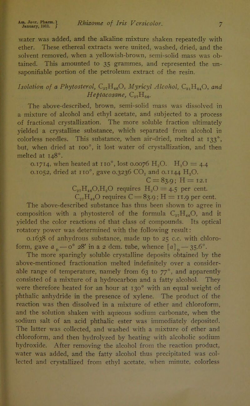 Am. Jo'ir. Ph&rm. January, 1911. water was added, and the alkaline mixture shaken repeatedly with ether. These ethereal extracts were united, washed, dried, and the solvent removed, when a yellowish-brown, semi-solid mass was ob- tained. This amounted to 35 grammes, and represented the un- saponifiable portion of the petroleum extract of the resin. Isolation of a Phytosterol, C27H480, Myricyl Alcohol, C81He40, and Heptacosane, C27TI58. The above-described, brown, semi-solid mass was dissolved in a mixture of alcohol and ethyl acetate, and subjected to a process of fractional crystallization. The more soluble fraction ultimately yielded a crystalline substance, which separated from alcohol in colorless needles. This substance, when air-dried, melted at 1330, but, when dried at ioo°, it lost water of crystallization, and then melted at 148°. 0.1714, when heated at iio°, lost 0.0076 H20. H20 = 4.4 0.1052, dried at no0, gave 0.3236 CO, and 0.1144 H„0. C = 83.9; H = 12.1 C27H.10O,H„O requires H20 = 4.5 per cent. C27H40O requires C = 83.9 ; H = 11.9 per cent. The above-described substance has thus been shown to agree in composition with a phytosterol of the formula C27H480, and it yielded the color reactions of that class of compounds. Its optical rotatory power was determined with the following result: 0.1638 of anhydrous substance, made up to 25 c.c. with chloro- form, gave aD — o° 28' in a 2 dcm. tube, whence [a]D — 35-6°. The more sparingly soluble crystalline deposits obtained by the above-mentioned fractionation melted indefinitely over a consider- able range of temperature, namely from 63 to 77°, and apparently consisted of a mixture of a hydrocarbon and a fatty alcohol. They were therefore heated for an hour at 130° with an equal weight of phthalic anhydride in the presence of xylene. The product of the reaction was then dissolved in a mixture of ether and chloroform, and the solution shaken with aqueous sodium carbonate, when the sodium salt of an acid phthalic ester was immediately deposited. The latter was collected, and washed with a mixture of ether and chloroform, and then hydrolyzed by heating with alcoholic sodium hydroxide. After removing the alcohol from the reaction product, water was added, and the fatty alcohol thus precipitated was col- lected and crystallized from ethyl acetate, when minute, colorless