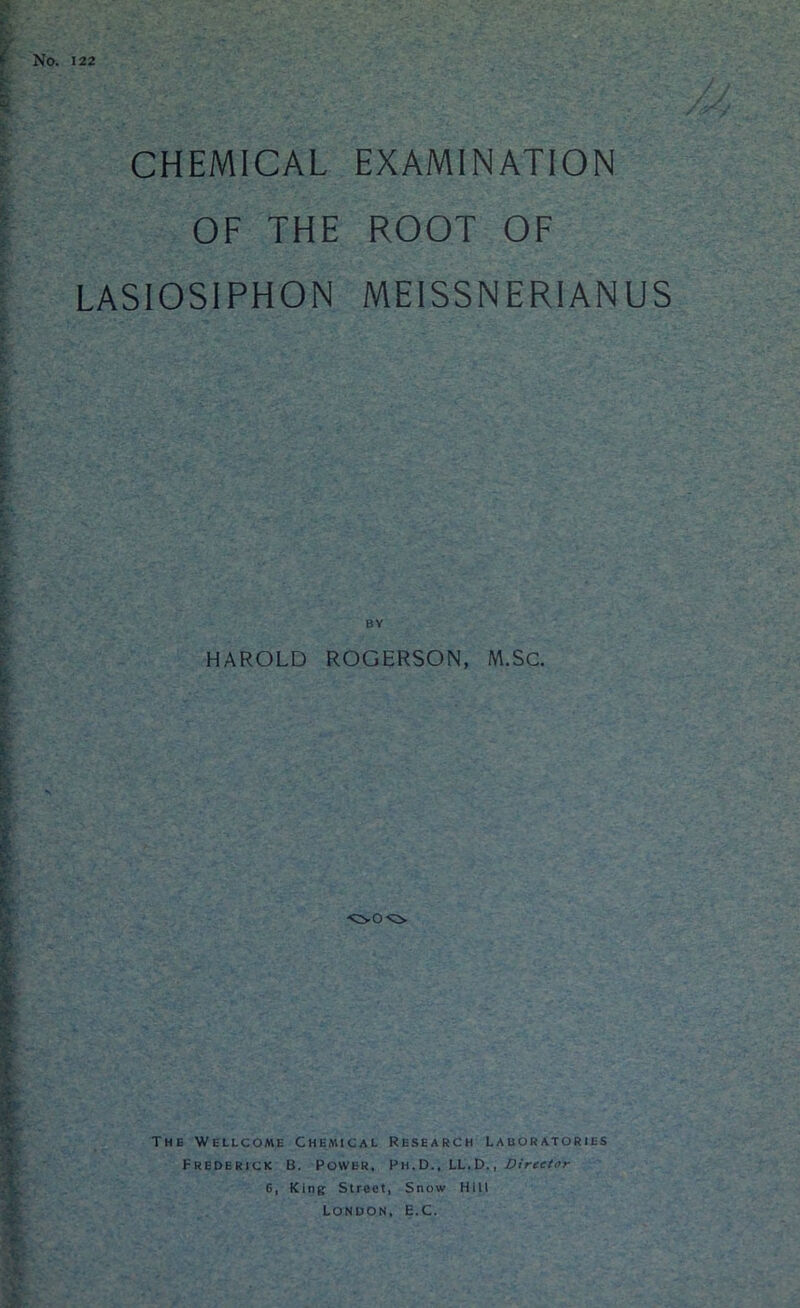 No. 122 CHEMICAL EXAMINATION OF THE ROOT OF LASIOSIPHON MEISSNERIANUS BY HAROLD ROGERSON, M.Sc. The Wellcome Chemical Research Laboratories Frederick B. Power, Ph.D., LL.D. , VireeUr 6, King Street, Snow Hill London, E.C.