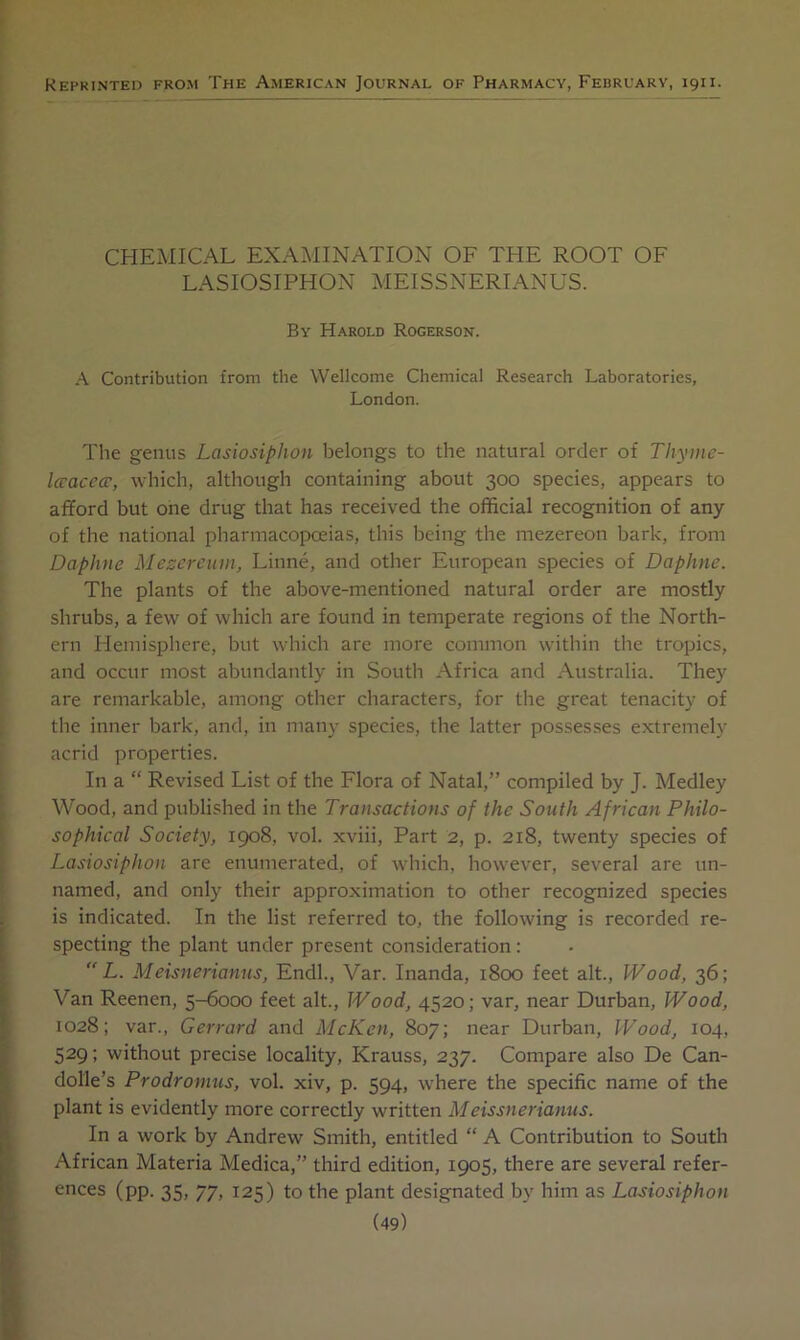 Reprinted from The American Journal of Pharmacy, February, 1911. CHEMICAL EXAMINATION OF THE ROOT OF LASIOSIPHON MEISSNERIANUS. By Harold Rogerson. A Contribution from the Wellcome Chemical Research Laboratories, London. The genus Lasiosiphon belongs to the natural order of Thyme- Iccaccce, which, although containing about 300 species, appears to afford but one drug that has received the official recognition of any of the national pharmacopoeias, this being the mezereon bark, from Daphne Mesereum, Linne, and other European species of Daphne. The plants of the above-mentioned natural order are mostly shrubs, a few of which are found in temperate regions of the North- ern Hemisphere, but which are more common within the tropics, and occur most abundantly in South Africa and Australia. They are remarkable, among other characters, for the great tenacity of the inner bark, and, in many species, the latter possesses extremely acrid properties. In a “ Revised List of the Flora of Natal,” compiled by J. Medley Wood, and published in the Transactions of the South African Philo- sophical Society, 1908, vol. xviii. Part 2, p. 218, twenty species of Lasiosiphon are enumerated, of which, however, several are un- named, and only their approximation to other recognized species is indicated. In the list referred to, the following is recorded re- specting the plant under present consideration:  L. Meisnerianns, Endl., Var. Inanda, 1800 feet alt.. Wood, 36; Van Reenen, 5-6000 feet alt.. Wood, 4520; var, near Durban, Wood, 1028; var., Gerrard and McKen, 807; near Durban, Wood, 104, 529; without precise locality, Krauss, 237. Compare also De Can- dolle’s Prodromus, vol. xiv, p. 594, where the specific name of the plant is evidently more correctly written Meissnerianus. In a work by Andrew Smith, entitled “ A Contribution to South African Materia Medica,” third edition, 1905, there are several refer- ences (pp. 35, 77, 125) to the plant designated by him as Lasiosiphon