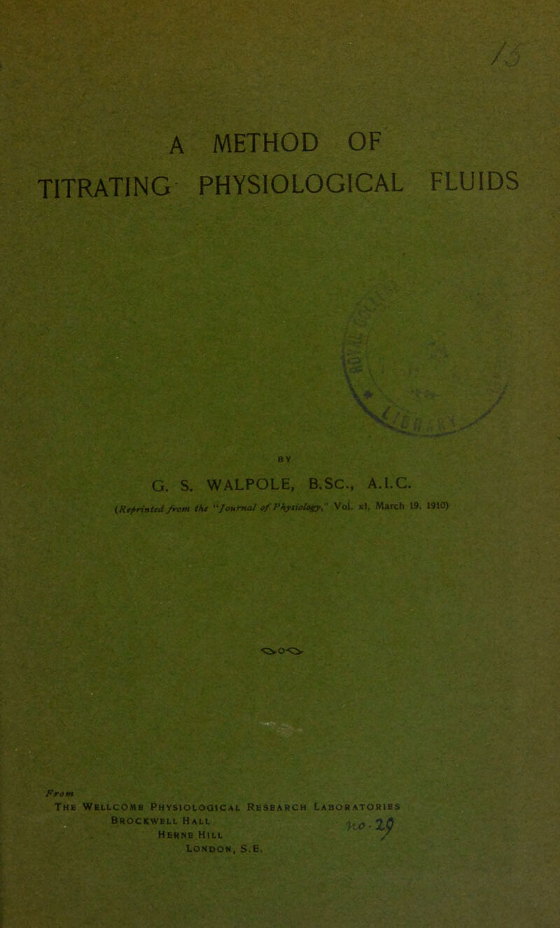 / » A METHOD OF TITRATING PHYSIOLOGICAL FLUIDS BY G. S. WALPOLE, B.SC-, A.l.C. (Reprinted from the “Journal of PhysiologyVol. xl, March 19, 1910) 'CvO'O. From The Wellcome Physiological Resbarch Laboratories Brockwell Hall y-V-XO Herne Hill / London, S.E.