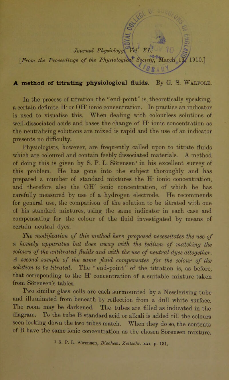 Journal Physiology ^)rol. XL. [From the Proceedings of the Physiologicto,? Society, March lfy' 1910.] A method of titrating physiological fluids. By G. S. Walpole. In the process of titration the “end-point” is, theoretically speaking, a certain definite H- or OH' ionic concentration. In practice an indicator is used to visualise this. When dealing with colourless solutions of well-dissociated acids and bases the change of H- ionic concentration as the neutralising solutions are mixed is rapid and the use of an indicator presents no difficulty. Physiologists, however, are frequently called upon to titrate fluids which are coloured and contain feebly dissociated materials. A method of doing this is given by S. P. L. Sorensen1 in his excellent survey of this problem. He has gone into the subject thoroughly and has prepared a number of standard mixtures the H‘ ionic concentration, and therefore also the OH' ionic concentration, of which he has carefully measured by use of a hydrogen electrode. He recommends for general use, the comparison of the solution to be titrated with one of his standard mixtures, using the same indicator in each case and compensating for the colour of the fluid investigated by means of certain neutral dyes. The modification of this method here proposed necessitates the use of a homely apparatus hut does away with the tedium of matching the colours of the untitrated fluids and with the use of neutral dyes altogether. A second sample of the same fluid compensates for the colour of the solution to he titrated. The “ end-point ” of the titration is, as before, that correponding to the H' concentration of a suitable mixture taken from Sorensen’s tables. Two similar glass cells are each surmounted by a Nesslerising tube and illuminated from beneath by reflection from a dull white surface. The room may be darkened. The tubes are filled as indicated in the diagram. To the tube B standard acid or alkali is added till the colours seen looking down the two tubes match. When they do so, the contents of B have the same ionic concentration as the chosen Sorensen mixture.