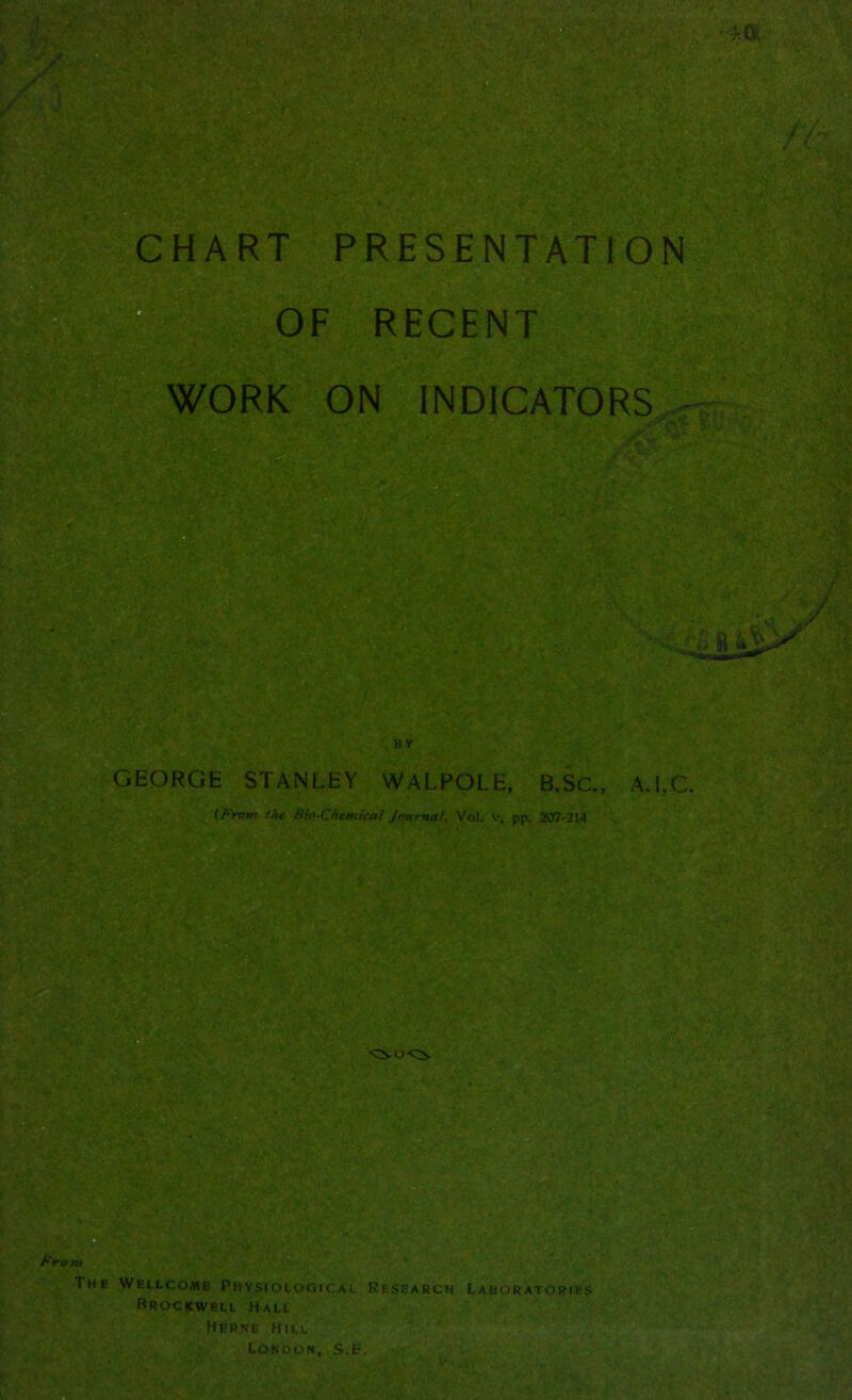CHART PRESENTATION 1, OF RECENT WORK ON INDICATORS J. ^ GEORGE STANLEY WALPOLE, B.Sc., A.I.C. {From 1h* Bio-C/temkal Jmmal. Vol. pp. 207-314 i; ^.. ^ i- . • ■ j' s, . . ' Froi “CSO-C^ The Wellcome Physiological Research Brockwbll Hall Herne hill London, s.e. Laboratories