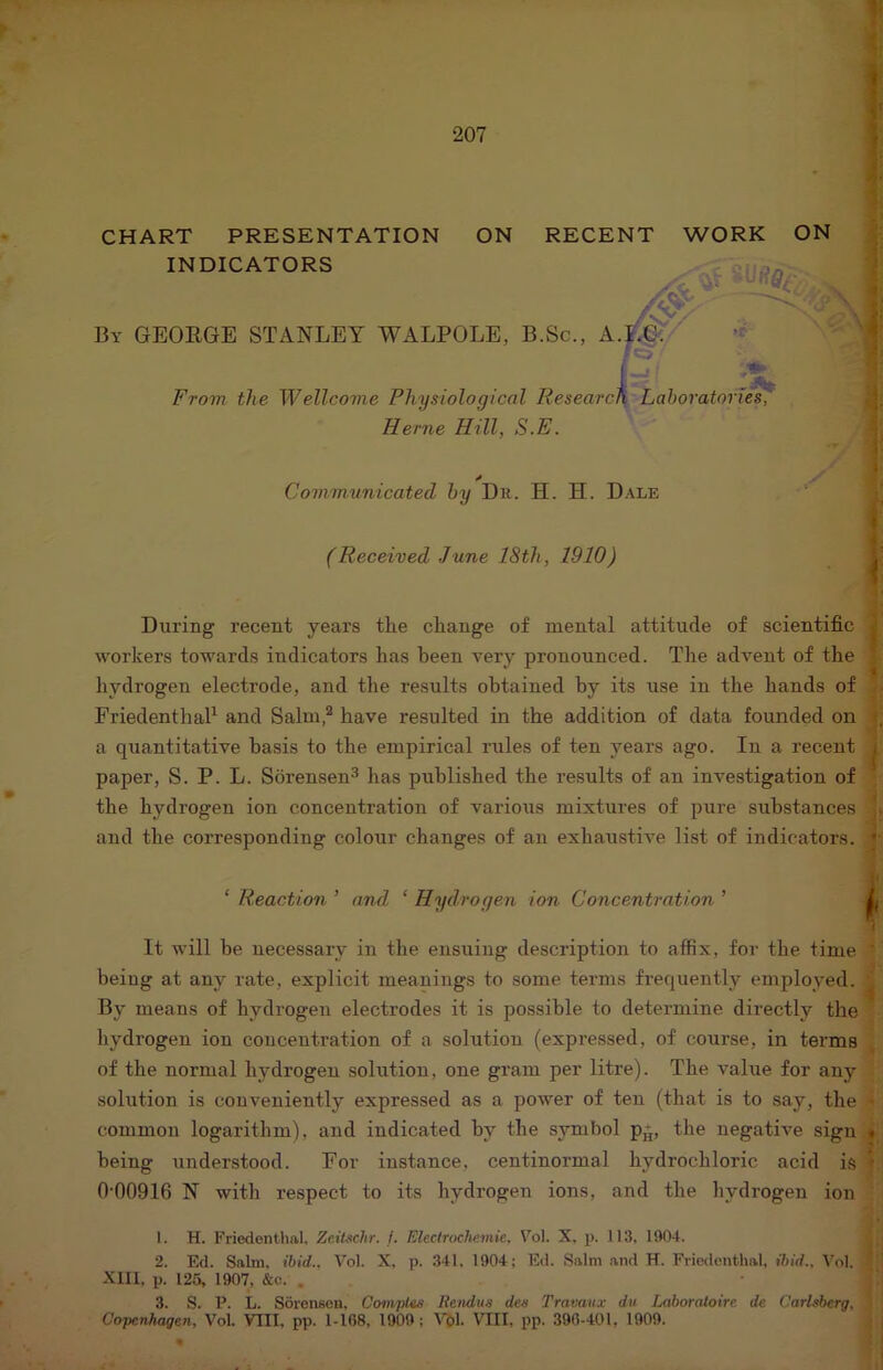 ON CHART PRESENTATION ON RECENT WORK INDICATORS By GEOEGE STANLEY WALPOLE, B.Sc., A.I^/ FT.-, From the Wellcome Physiological ResearcF^'Laboratories, , Herne Hill, S.E. Commxinicated by Dr. H. H. Dale (Received June 18th, 1910) During recent years the change of mental attitude of scientific workers towards indicators has been very pronounced. The advent of the hydrogen electrode, and the results obtained by its use in the hands of ;• FriedenthaP and Salni,’^ have resulted in the addition of data founded on f a quantitative basis to the empirical rules of ten years ago. In a recent j paper, S. P. L. Sorensen^ has published the results of an investigation of * the hydrogen ion concentration of various mixtures of pure substances J| and the corresponding colour changes of an exhaustive list of indicators. ‘ Reaction ’ and ‘ Hydrogen ion Concentration ’ £ It will he necessary in the ensuing description to affix, for the time * being at any rate, explicit meanings to some terms frequently employed. ^ By means of hydrogen electrodes it is possible to determine directly the liydrogen ion concentration of a solution (expressed, of course, in terms , of the normal hydrogen solution, one gram per litre). The value for any sohition is conveniently expressed as a power of ten (that is to say, the ^ common logarithm), and indicated by the symbol p+, the negative sign t being understood. Eor instance, centinormal hydrochloric acid is T 0 00916 N with respect to its hydrogen ions, and the hydrogen ion I . H. Friedontlial, Zeilschr. j. Electroche.mie, Fol. X. p. 113. 1904. 2. Ed. Saltn. ibid.. Vol. X, p. 341, 1904; Ed. Salm and H. Friedenthal, ibid., \'oI. - Xlll, p. 126, 1907, &c. . 3. S. P. L. Sorenson, Comptss Itendus dea Travaiix dii Laboralotre. de Carlsberg, Copenhagen, Vol. VIII, pp. 1-168, 1909 ; I'i)!. VIII. pp. 390-401, 1909.