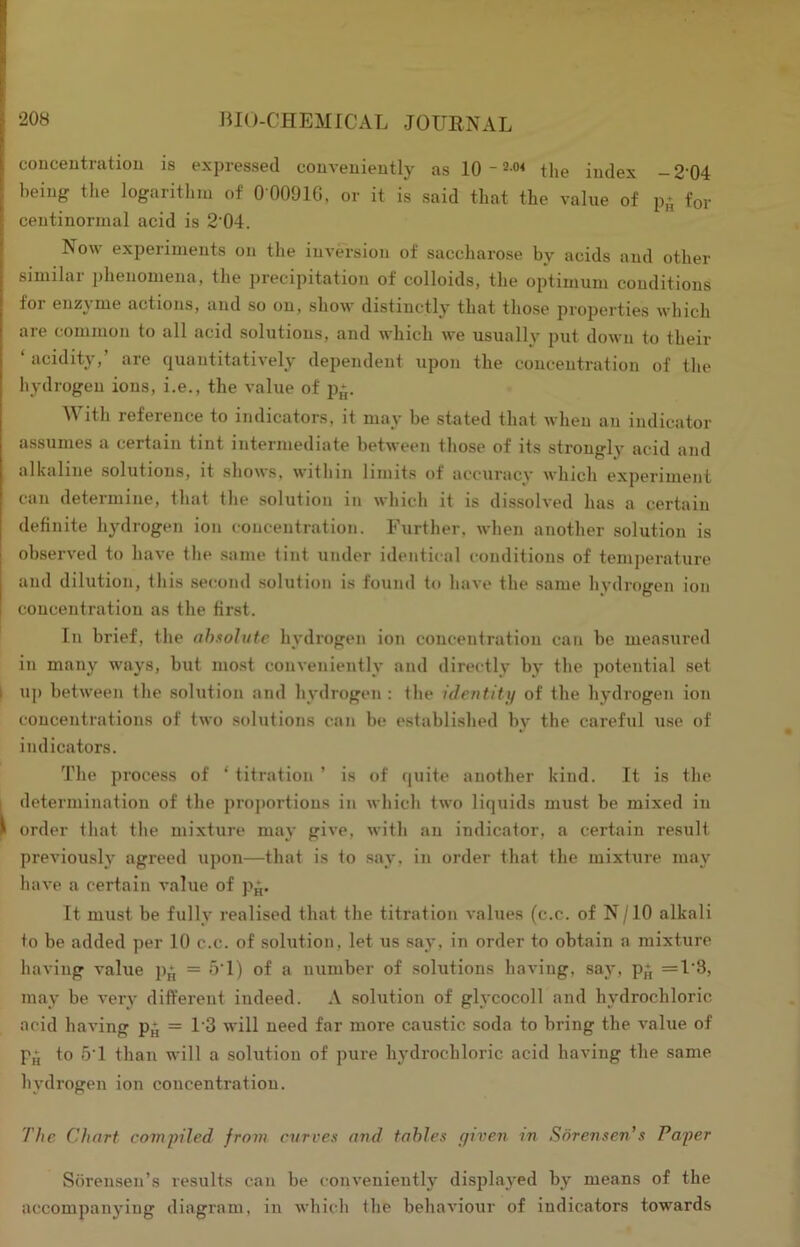conceutratiou is expressed couveuieutly as 10 - 2 the index -2‘04 being the logaritlim of 0 0091G, or it is said that the value of p- for centinoriual acid is 2'04. Now experiments on the inversion of saccharose by acids and other similar phenomena, the precipitation of colloids, the optimum conditions for enzyme actions, and so on, show distinctly that those properties which are common to all acid solutions, and which we usually put down to their ‘ acidity,’ are quantitatively dependent upon the concentration of the hydrogen ions, i.e., the value of p*. With reference to indicators, it may be stated that when an indicator assumes a certain tint intermediate between those of its strongly acid and alkaline solutions, it shows, within limits of accuracy which experiment can determine, that the solution in which it is dissolved has a certain definite hydrogen ion concentration. Further, when another solution is observed to have the same tint under identical conditions of temperature and dilution, this second solution is found to have the same hydrogen ion concentration as the first. In brief, the ahsolute hydrogen ion concentration can be measured in many ways, but mo.st conveniently and directly by the potential set I up between the solution and hydrogen : the identitij of the hydrogen ion concentrations of two solutions can be established by the careful use of indicators. The t^iocess of ‘ titration ’ is of quite another kind. It is the I determination of the projmrtious in which two liquids must be mixed in ^ order that the mixture may give, with an indicator, a certain result previously agreed upon—that is to .say, in order that the mixture may have a certain value of p^. It must be fully realised that the titration values (c.e. of N/10 alkali to be added per 10 c.c. of solution, let us saj', in order to obtain a mixture having value p,‘, — 5T) of a number of solutions having, say, p,*, =1'3, may be very different indeed. A solution of glycocoll and hydrochloric acid having p^ = 1'3 will need far more cau.stic soda to bring the value of p^ to 5T than will a solution of pure hydrochloric acid having the same hydrogen ion concentration. The Chart compiled from evrees and tables piven in Sorensen's Faper Sbremsen’s results can be conveniently displayed by means of the accompanying diagram, in which the behaviour of indicators towards