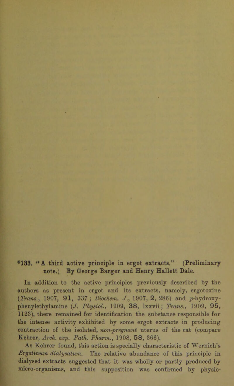 *133. “A third active principle in ergot extracts.” (Preliminary note.) By George Barger and Henry Hallett Dale. In addition to the active principles previously described by the authors as present in ergot and its extracts, namely, ergotoxine {Trans., 1907, 91, 337 ; Biochem. J., 1907, 2, 286) and jo-hydroxy- phenylethylamine {J. Physiol., 1909, 38, Ixxvii; Trans., 1909, 95, 1123), there remained for identification the substance responsible for the intense activity exhibited by some ergot extracts in producing contraction of the isolated, non-pregnant uterus of the cat (compai’e Kehrer, Arch. exp. Path. Pharm., 1908, 58, 366). As Kehrer found, this action is specially characteristic of Wernich’s Ergotinum dialysatum. The relative abundance of this principle in dialysed extracts suggested that it was wholly or partly produced by micro-organisms, and this supposition was confirmed by physio-